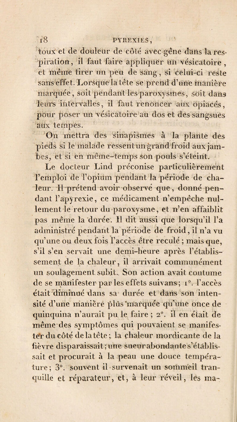 toux' et de douleur de côté avec gêne dans lares- piration, il faut faire appliquer un vésicatoire , et même tirer un peu de sang, si celui-ci reste sans effet. Lorsque la tête se prend d’une manière marquée, soit pendant les paroxysitiés, soit dans leurs intervalles, il faut renoncer aux opiacés, pour poser un vésicatoire au dos et des sangsues aux tempes. On mettra des sinapismes à la plante des pieds si le malade ressent un grand froid aux jam¬ bes, et si eh même-temps son pouls s’éteint. ^ Le docteur Lind préconise particulièrement l’emploi de l’opium pendant la période de cha- deur. Il prétend avoir observé que , donné pen¬ dant l’apyrexie, ce médicament n’empêche nul¬ lement le retour du paroxysme, et n’en affaiblit pas même la durée. 11 dit aussi que lorsqu’il l’a administré pendant la période de froid, il n’a vu qu’une ou deux fois l’accès être reculé ; mais que, s’il s’en servait une demi-heure après l’établis¬ sement de la chaleur, il arrivait communément un soulagement subit. Son action avait coutume de se manifester par les effets suivans ; i®. l’accès était diminué dans sa durée et dans son inten¬ sité d’une manière plus‘marquée qu’iine once de quinquina n’aurait pu le faire ; 2°. il en était de même'des symptômes qui pouvaient se manifes¬ ter du côté de la tête ; la chaleur mordicante de la fièvre disparaissait; une sueur abondante s’établis¬ sait et procurait à la peau une douce tempéra¬ ture; 3^. souvent il-survenait un somm'eil tran¬ quille et réparateur, et, à leur réveil, les ma-