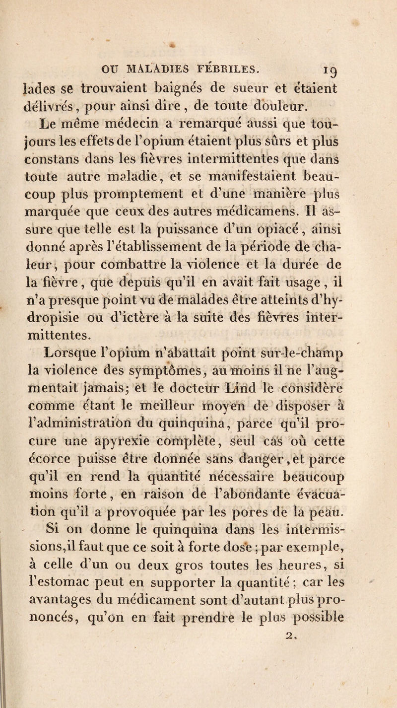 lades se trouvaient baignés de sueur et étaient délivrés, pour ainsi dire , de toute douleur. Le même médecin a remarqué aussi que tou¬ jours les effets de F opium étaient plus sûrs et plus constans dans les fièvres intermittentes que dans toute autre maladie, et se manifestaient beau¬ coup plus promptement et d’une manière plus marquée que ceux des autres médicamens. Il as¬ sure que telle est la puissance d’un opiacé, ainsi donné après l’établissement de la période de cha¬ leur, pour combattre la violence et la durée de la fièvre, que depuis qu’il en avait fait usage, il n’a presque point vu de malades être atteints d’hy- dropisie ou d’ictère à la suite des fièvres inter¬ mittentes. Lorsque l’opium n’abattait point sur-le-champ la violence des symptômes, au moins il ne l’aug¬ mentait jamais; et le docteur Lind le considère comme étant le meilleur moyen de disposer à l’administration du quinquina, parce qu’il pro¬ cure une àpyrexie complète, seul cas où cette écorce puisse être donnée sans danger, et parce qu’il en rend la quantité nécessaire beaucoup moins forte, en raison de l’abondante évacua¬ tion qu’il a provoquée par les pores de la peau. Si on donne le quinquina dans les intermis¬ sions,il faut que ce soit à forte dos'e ; par exemple, à celle d’un ou deux gros toutes les heures, si l’estomac peut en supporter la quantité ; car les avantages du médicament sont d’autant plus pro¬ noncés, qu’on en fait prendre le plus possible 2.