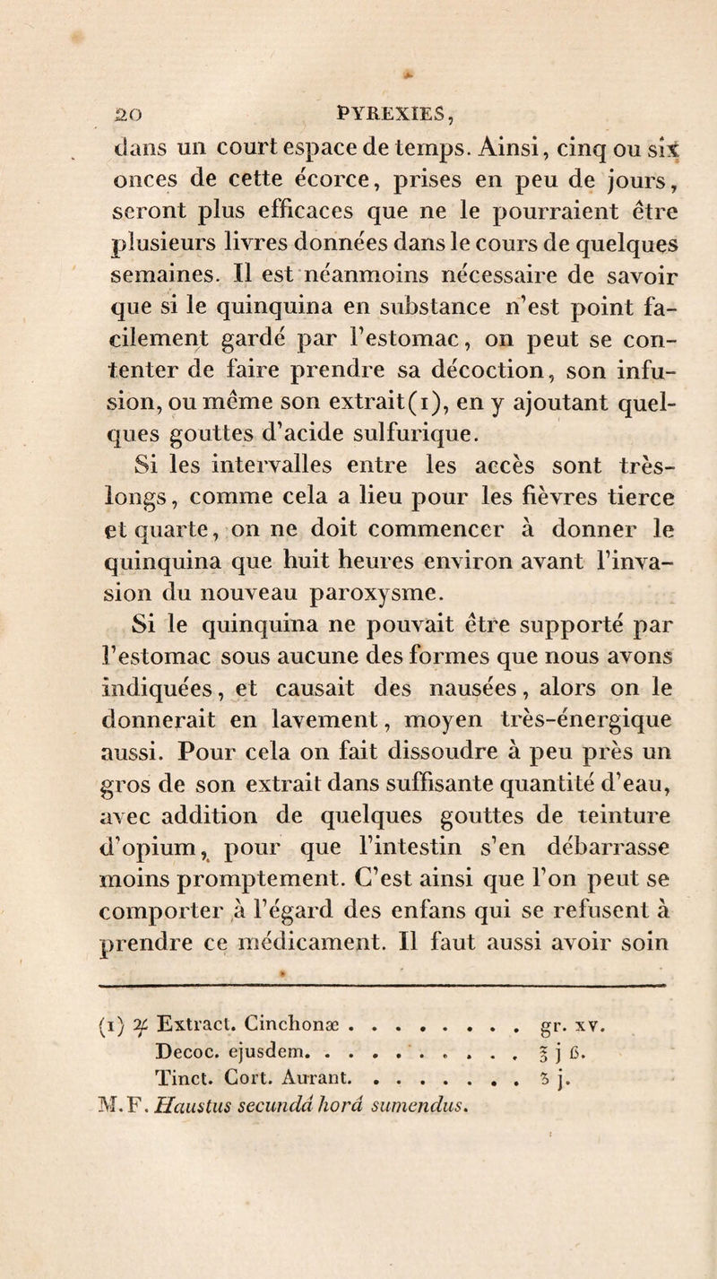 dans un court espace de temps. Ainsi, cinq ou six onces de cette ëcorce, prises en peu de jours, seront plus efficaces que ne le pourraient être plusieurs livres données dans le cours de quelques semaines. Il est néanmoins nécessaire de savoir que si le quinquina en substance n’est point fa¬ cilement gardé par l’estomac, on peut se con¬ tenter de faire prendre sa décoction, son infu¬ sion, ou même son extrait(i), en y ajoutant quel¬ ques gouttes d’acide sulfurique. Si les intervalles entre les accès sont très- longs , comme cela a lieu pour les fièvres tierce et quarte, on ne doit commencer à donner le quinquina que huit heures environ avant l’inva¬ sion du nouveau paroxysme. Si le quinquina ne pouvait être supporté par l’estomac sous aucune des formes que nous avons indiquées, et causait des nausées, alors on le donnerait en lavement, moyen très-énergique aussi. Pour cela on fait dissoudre à peu près un gros de son extrait dans suffisante quantité d’eau, avec addition de quelques gouttes de teinture d’opium, pour que l’intestin s’en débarrasse moins promptement. C’est ainsi que l’on peut se comporter à l’égard des enfans qui se refusent à prendre ce médicament. Il faut aussi avoir soin (i) ^ Extract. Cinchonæ.gr. xv. Decoc. ejusdem... j Tinct. Gort. Aurant.S j. M.F. Haiistus secundd horâ sumendus.