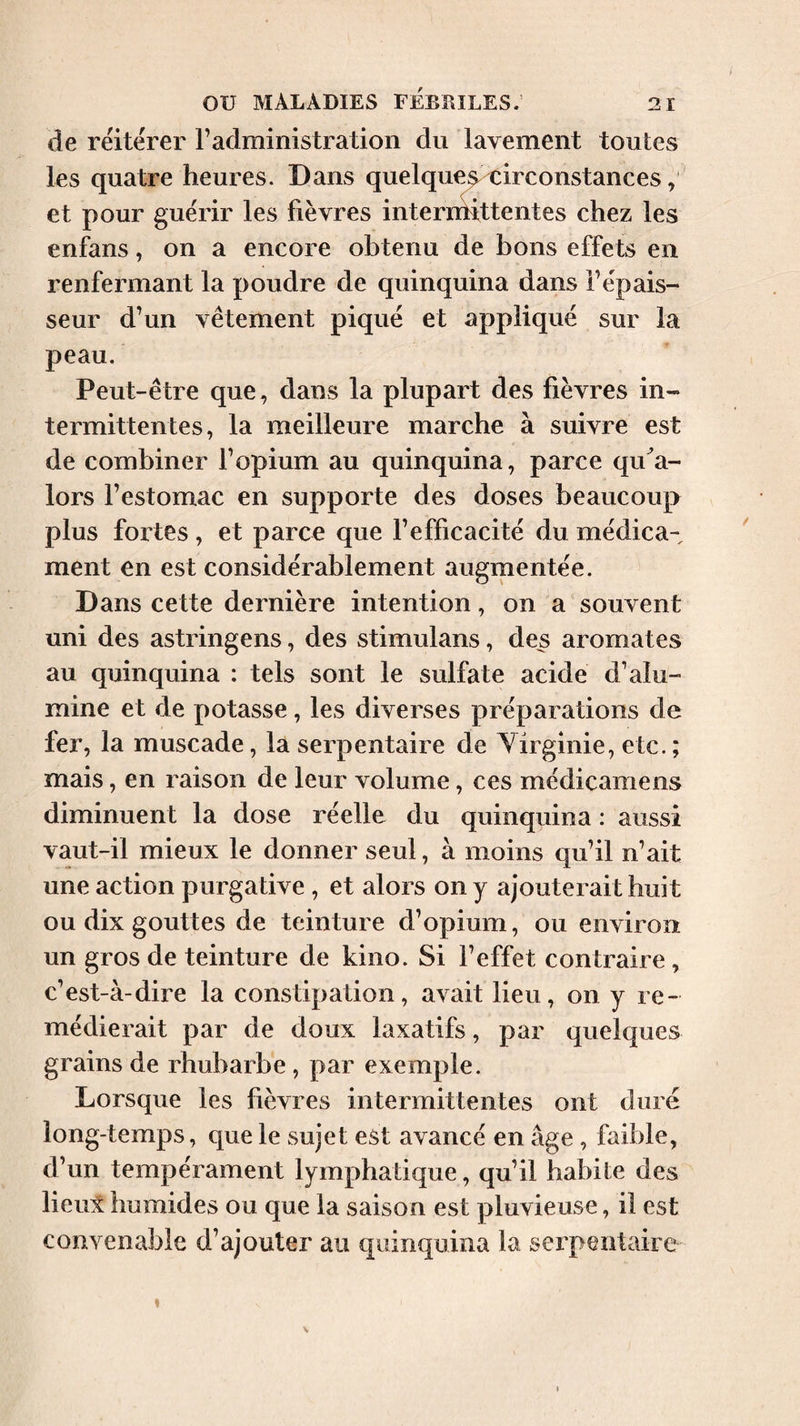 de réitérer F administration du lavement toutes les quatre heures. Dans quelque^ circonstances, et pour guérir les fièvres internhttentes chez les enfans, on a encore obtenu de bons effets en renfermant la poudre de quinquina dans l’épais¬ seur d’un vêtement piqué et appliqué sur ta peau. Peut-être que, dans la plupart des fièvres in¬ termittentes, la meilleure marche à suivre est de combiner l’opium au quinquina, parce qu^a- lors l’estomac en supporte des doses beaucoup plus foi’tes, et parce que l’efficacité du médica¬ ment en est considérablement auginentée. Dans cette dernière intention, on a souvent uni des astringens, des stimulans, des aromates au quinquina : tels sont le sulfate acide d’alu¬ mine et de potasse, les diverses préparations de fer, la muscade, la serpentaire de Yirginie, etc. ; mais, en raison de leur volume, ces médicamens diminuent la dose réelle du quinquina : aussi vaut-il mieux le donner seul, à moins qu’il n’ait une action purgative, et alors on y ajouterait huit ou dix gouttes de teinture d’opium, ou environ un gros de teinture de kino. Si l’effet contraire, c’est-à-dire la constipation, avait lieu, on y re¬ médierait par de doux laxatifs, par quelques grains de rhubarbe , par exemple. Lorsque les fièvres intermittentes ont duré long-temps, que le sujet est avancé en âge , faible, d’un tempérament lymphatique, qu’il habite des lieul humides ou que la saison est pluvieuse, il est convenable d’ajouter au quinquina la serpentaire V