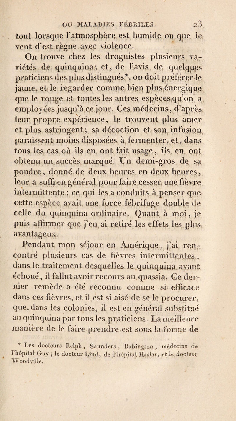 tout lorsque Tatmosphère, est humide ou qiie ie vent d’est règne avec violence. On trouve chez les droguistes plusieurs va¬ riétés de quinquina*, et, de l’avis de quelques praticiens des plus distingués'^, on doit préférer Je jaune, et le regarder comme bieq plusjénergiqpe que le rouge et toutes les autres espèçes qu’on, a, employées jusqu’à,ce jour. Ces médecins, d’aprèa leur propre expérience, le trouvent plus amer et plus astringent ; sa décoction et son, infusipn, paraissent moins disposées à fermenter, et, d^us, tous les cas où ils en ont fait usage, ils, en ont obtenu un succès marqué. Un demi-gros de sa poudre, donné de deux heures en deux heures, leur a suffi en général pour faire cesser une fièvre intermittente ; ce qui les a conduits à penser que cette espèce avait une force fébrifuge double de celle du quinquina ordinaire. Quant à moi, je puis affirmer que j’en ai retiré les effets les plus avantageux. Pendant mon séjour en Amérique , j’ai reiir. contré plusieurs cas de fièvres intermittentes , dans le traitement desquelles le .quinquiua ayant échoué, il fallut avoir recours au quassia. Ce der¬ nier remède a été reconnu comme si efficace dans ces fièvres, et il.est si aisé de se le procurer, que, dans les colonies, il est en général substitué au quinquina par tous les praticiens. La meilleure manière de le faire prendre est sous la forme de * Les docteurs Relpli, Saunders , Babington , médecins de riiopitat Guy j le docteur Lind, de l’iiopital Hasiar, et le docteur’ Woodvilie,