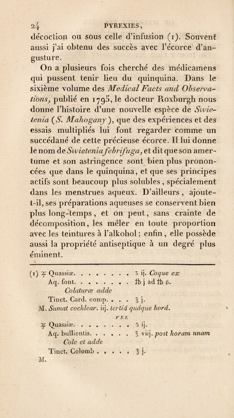 décoction ou sous celle d’infusion (i). Souvent aussi j’ai obtenu des succès avec l’écorce d’an- gus ture. On a plusieurs fois cherché des médicamens qui pussent tenir lieu du quinquina. Dans le sixième volume des Medical Facts and Observa¬ tions ^ publié en lyqS, le docteur Roxburgh nous donne l’histoire d’une nouvelle espèce de Swie- tenia (6*. Mahoganj^^ que des expériences et des essais multipliés lui font regarder comme un succédané de cette précieuse écorce. Il lui donne le nom de Swieteniafebrifugal et dit que son amer¬ tume et son astringence sont bien plus pronon¬ cées que dans le quinquina, et que ses principes actifs sont beaucoup plus solubles, spécialement dans les menstrues aqueux. D’ailleurs , ajoute- t-il, ses préparations aqueuses se conservent bien plus long-temps, et on peut, sans crainte de décomposition, les mêler en toute proportion avec les teintures à l’alkohol ; enfin, elle possède aussi la propriété antiseptique à un degré plus éminent. V (i) If Quassiæ.5 ij. Coque ex Aq. font.tb j ad tfe {5. Colaturœ acide Tinct. Card. comp. , . . 3 j. M. Siimat cochlear, iij. tertiâ quâque liorâ. F.EL Of Quassiæ. . . . Aq. bullientis. . Cole et adde Tinct, Colomb . % 5 ij\ 3 viij. q}Ost horam unam l j- ï • •