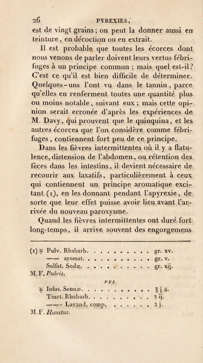 est de vingt grains ; on peut la donner aussi en teinture, en de'coction ou en extrait. Il est probable que toutes les écorces dont nous venons de parler doivent leurs vertus fébri¬ fuges à un principe commun ; mais quel est-il ? C’est ce qu’il est bien difficile de déterminer. Quelques-uns l’ont vu dans le tannin, parce qu’elles en renferment toutes une quantité plus ou moins notable, suivant eux ; mais cette opi¬ nion serait erronée d’après les expériences de M. Davy, qui prouvent que le quinquina, et les autres écorces que l’on considère comme fébri¬ fuges , contiennent fort peu de ce principe. Dans les fièvres intermittentes où il y a flatu¬ lence, distension de l’abdomem, ou rétention des fèces dans les intestins, il devient nécessaire de recourir aux laxatifs, particulièrement à ceux qui contiennent un principe aromatique excif tant (i), en les donnant pendant l’apyrexie., de sorte que leur effet puisse avoir lieu avant Faq- rivée du nouveau paroxysme. Quand les fièvres intermittentes ont duré fort* long-temps, il arrive souvent des engorgemens (i) ‘2f Pulv. Rhabarb. gr. xv -aromat. gr. v.. Sulfat. Sodæ. ..gr. xjj M. F. Pulvis, VEL 'if Infus. Sennæ. . . . Tincl. Rhabarb. . . -Lavaiitl. comp.