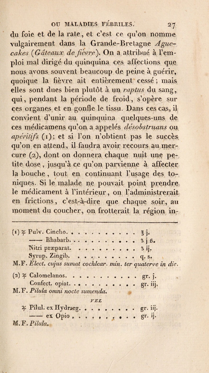 du foie et de la rate, et c’est ce qu’on nomme vulgairement dans la Grande-Bretagne Ague- cakes (^Gâteaux defievre'). On a attribué à l’em¬ ploi mal dirigé” du quinquina ces affections que nous avons souvent beaucoup de peine à guérir, quoique la fièvre ait entièrement cessé ; mais elles sont dues bien plutôt à un raptus du sang , qui, pendant la période de froid, s’opère sur ces organes^ et en gonfle le tissu. Dans ces cas, il convient d’unir au quinquina quelques-uns de ces médicamens qu’on a appelés désohstnians ou apéritifs (i); et si l’on n’obtient pas le succès qu’on en attend , il faudra avoir recours,au mer¬ cure (2), dont on donnera chaque nuit une pe¬ tite dose , jusqu’à ce qu’on parvienne à affecter la bouche , tout en continuant l’usage des to¬ niques. Si le malade ne pouvait point prendre,, le médicament à l’intérieur, on l’administrerait en frictions, c’est-à-dire que chaque soir, au moment du coucher, on frotterait la région in- (i) îf Pulv. Cincho.§ j. -Rhabarb.5 j 15. T^itri præparat.5 ij. Syrup. Zingib. ..q, s. M.F. Elect, cujus sumat cochlear, min. ter quaterve in die, (2) ^ Calomelanos.§*■•}• * Confect, opiat. . ... , gr. iij. , Pilula Omni nocte sumenda, 1 VEL ^ Pilul. ex Hydrarg. ..gr. iij. -ex Opio ^ . gr- ij- M.F. Pilula,