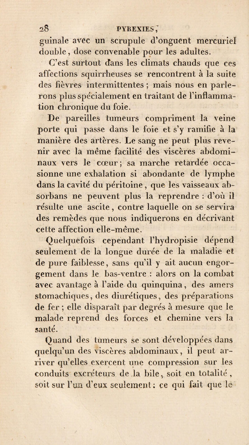 guinale avec un scrupule d’onguent mercuriel double, dose convenable pour les adultes. C’est surtout dans les climats chauds que ces affections squirrheuses se rencontrent à la suite des fièvres intermittentes ; mais nous en parle¬ rons plus spécialement en traitant de l’inflamma¬ tion chronique du foie. De pareilles tumeurs compriment la veine porte qui passe dans le foie et s’y ramifie à la manière des artères. Le sang ne peut plus reve¬ nir avec la même facilité des viscères abdomi¬ naux vers le cœur; sa marche retardée occa¬ sionne une exhalation si abondante de lymphe dans la cavité du péritoine, que les vaisseaux ab- sorbans ne peuvent plus la reprendre : d’où il résulte une ascite, contre laquelle on se servira des remèdes que nous indiquerons en décrivant cette affection elle-même. Quelquefois cependant l’hydropisie dépend seulement de la longue durée de la maladie et de pure faiblesse, sans qu’il y ait aucun engor¬ gement dans le bas-ventre : alors on la combat avec avantage à l’aide du quinquina, des amers stomachiques, des diurétiques, des préparations de fer ; elle disparaît par degrés à mesure que le malade reprend des forces et chemine vers la santé. Quand des tumeurs se sont développées dans quelqu’un des viscères abdominaux, il peut ar¬ river qu’elles exercent une compression sur les conduits excréteurs de la bile,^ soit en totalité , soit sur l’uii d’eux seulement ; ce qui fait que le