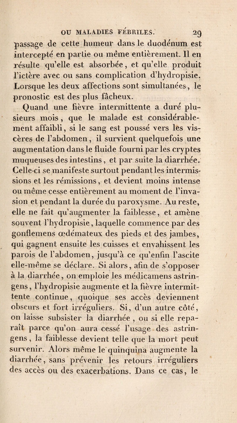 passage de cette humeur dans le duodénum est intercepté en partie ou même entièrement. Il en résulte qu’elle est absorbée, et qu’elle produit rictère avec ou sans complication d’hydropisie. Lorsque les deux affections sont simultanées, le pronostic est des plus fâcheux. Quand une fièvre intermittente a duré plu¬ sieurs mois, que le malade est considérable¬ ment affaibli, si le sang est poussé vers les vis¬ cères de l’abdomen, il survient quelquefois une augmentation dans le fluide fourni par les cryptes muqueuses des intestins, et par suite la diarrhée. Celle-ci se manifeste surtout pendant les intermis¬ sions et les rémissions, et devient moins intense ou même cesse entièrement au moment de l’inva¬ sion et pendant la durée du paroxysme. Au reste, elle ne fait qu’augmenter la faiblesse, et amène souvent l’hydropisie, laquelle commence par des gonflemens œdémateux des pieds et des jambes, qui gagnent ensuite les cuisses et envahissent les parois de l’abdomen, jusqu’à ce qu’enfm l’ascite elle-même se déclare. Si alors, afin de s’opposer à la diarrhée , on emploie les médicamens astrin- gens, l’hydropisie augmente et la fièvre intermit¬ tente continue, quoique ses accès deviennent obscurs et fort irréguliers. Si, d’un autre côté, on laisse subsister la diarrhée , ou si elle repa¬ raît parce qu’on aura cessé l’usage des astrin- gens, la faiblesse devient telle que la mort peut survenir. Alors même le quinquina augmente la diarrhée, sans prévenir les retours irréguliers des accès ou des exacerbations. Dans ce cas, le