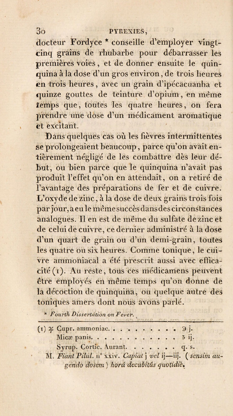 docteur Fordyce * conseille d’employer vingt- cinq grains de rhubarbe pour débarrasser les premières voies, et de donner ensuite le quin¬ quina à la dose d’un gros environ, de trois heures en trois heures, avec un grain d’ipécacuanha et quinze gouttes de teinture, d’opium, en meme temps que, toutes les quatre heures, on fera prendre une dose d’un médicament aromatique et excitant. Dans quelques cas où les fièvres intermittentes se prolongeaient beaucoup, parce qu’on avait en¬ tièrement négligé de les combattre dès leur dé¬ but, ou bien parce que le quinquina n’avait pas produit l’effet qu’on en attendait, on a retiré de l’avantage des préparations de fer et de cuivre. L’oxyde de zinc, à la dose de deux grains trois fois par jour, a eu le meme succès dans des circonstances analogues. Il en est de même du sulfate de zinc et de celui de cuivre, ce dernier administré à la dose d’un quart de grain ou d’un demi-grain, toutes les quatre ou six heures. Comme tonique, le cui¬ vre ammoniacal a été prescrit aussi avec effica¬ cité (i). Au reste, tous ces niédicamens peuvent être employés en même temps qu’on donne de la décoction de quinquina, ou quelque autre des toniques amers dont nous avons parlé. * Fourth Dissertation on Fever. K ^ ^ (i) ^ Gupr. ammoniac.9 j. Micæ P an is.5 ij. Syrup. Corlic. /Viirant.q. s. M. Fiant Filai, xxiv. Capiat] vel ij—iij. {^sensim ait’- f;endo dosem ) horâ decubitus cjuotidiè^