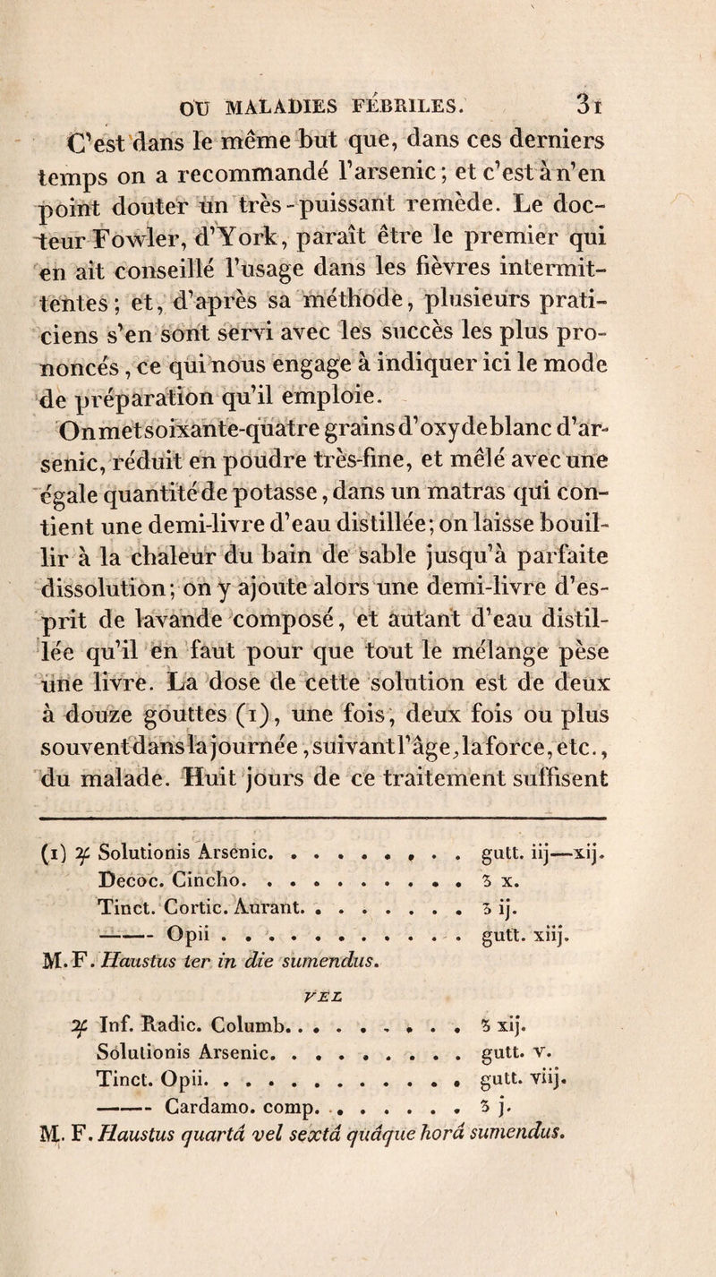 Cest dans le même but que, dans ces derniers temps on a recommande T arsenic ; et c’est à n’en point douter un très-puissant remède. Le doc¬ teur Fowler, d’York, paraît être le premier qui en ait conseillé l’usage dans les fièvres intermit¬ tentes; et, d’après sa méthode, plusieurs prati¬ ciens s’en sont servi avec les succès les plus pro¬ noncés , ce qui nous engage à indiquer ici le mode de préparation qu’il emploie. Onmetsoîxahte-qüatre grains d’oxyde blanc d’ar¬ senic, réduit en pdudre très-fine, et mêlé avec une 'égale quantitéde potasse, dans un matras qui con¬ tient une demi-livre d’eau distillée; on laisse bouil¬ lir à la chaleur du bain de sable jusqu’à parfaite dissolution; on y ajoute alors une demi-livre d’es¬ prit de lavande composé, et autant d’eau distil¬ lée qu’il en faut pour que tout le mélange pèse üne livre. La dose de cette solution est de deux à douze gouttes (i), une fois, deux fois ou plus souvenfdans la journée vsuivantl’âge Jaforce, etc., du malade. Huit jours de ce traitement suffisent (i) ^ Solutionis Arsenic.? • . gutt. iij—xij- Decoc. Cincîio.Sx. Tinct. Cortic. Aurant.S ij. --Opii. gutt. xiij. M. F. Haustus ter in die sumendus. VEL :2f Inf. Radie. Columb.. » . • S xij. Solutionis Arsenic, . ..gutt. v. Tinct. Opii.gutt. viij, —-Cardamo. comp. 5 j. M.. F. Haustus quartâ vel sextâ quâque horâ sumendus.