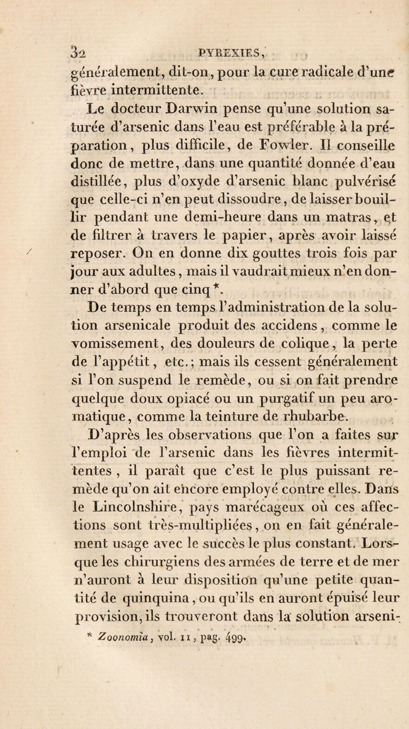 généralement, dit-on, pour la cure radicale d’une fièvre intermittente. ^ Le docteur Darwin pense qu’une solution sa¬ turée d’arsenic dans l’eau est préférable à la pré¬ paration, plus difficile, de Fowler. Il conseille donc de mettre, dans une quantité donnée d’eau distillée, plus d’oxyde d’arsenic blanc pulvérisé que celle-ci n’en peut dissoudre, de laisser bouil¬ lir pendant une demi-heure dans un matras, e,t de filtrer à travers le papier, après avoir laissé reposer. On en donne dix gouttes trois fois par jour aux adultes, mais il vaudrait mieux n’en don¬ ner d’abord que cinq De temps en temps l’administration de la solu¬ tion arsenicale produit des accidens, comme le vomissement, des douleurs de colique, la perte de l’appétit, etc.; mais ils cessent généralement si l’on suspend le remède, ou si on fait prendre quelque doux opiacé ou un purgatif un peu aro¬ matique, comme la teinture de rhubarbe. D’après les observations que l’on a faites sur l’emploi de l’arsenic dans les fièvres intermit¬ tentes , il paraît que c’est le plus puissant re¬ mède qu’on ait encore employé contre elles. Dans le Lincolnshire, pays marécageux où ces affec¬ tions sont très-multipliées, on en fait générale¬ ment usage avec le succès le plus constant. Lors¬ que les chirurgiens des armées de terre et de mer n’auront à leur disposition qu’une petite quan¬ tité de quinquina, ou qu’ils en auront épuisé leur provision, ils trouveront dans la' solution arseni- ♦ »