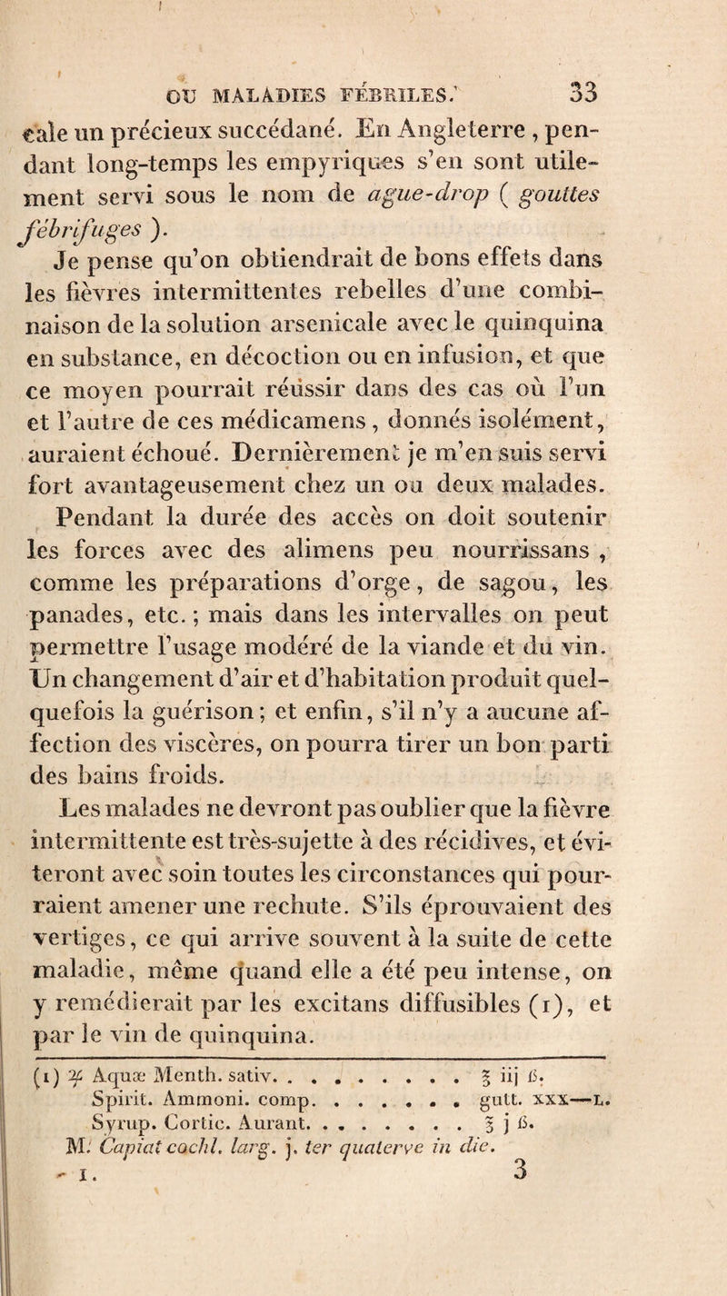 f ou MALADIES FEBRILES/ 33 cale un précieux succédané. En Angleterre , pen¬ dant long-temps les empyriques s’en sont utile¬ ment servi sous le nom de ague-drop ( gouttes fébrifuges ). Je pense qu’on obtiendrait de bons effets dans les fièvres intermittentes rebelles d’une combi¬ naison de la solution arsenicale avec le quinquina en substance, en décoction ou en infusion, et que ce moyen pourrait réussir dans des cas où l’un et l’autre de ces médicamens , donnés isolément, auraient échoué. Dernièrement je m’en suis servi fort avantageusement chez un ou deux malades. Pendant la durée des accès on doit soutenir les forces avec des alimens peu nourrissans , comme les préparations d’orge, de sagou, les panades, etc. ; mais dans les intervalles on peut permettre l’usage modéré de la viande et du vin.^ Un changement d’air et d’habitation produit quel¬ quefois la guérison ; et enfin, s’il n’y a aucune af¬ fection des viscères, on pourra tirer un bon parti des bains froids. Les malades ne devront pas oublier que la fièvre intermittente est très-sujette à des récidives, et évi¬ teront avec soin toutes les circonstances qui pour¬ raient amener une rechute. S’ils éprouvaient des vertiges, ce qui arrive souvent à la suite de cette maladie, même quand elle a été peu intense, on y remédierait par les excitans diffusibles (i), et par le vin de quinquina. (i) ^ Aquæ Menth. sativ.§ iij 15. Spirit. Ammoni. comp.. , gutt. xxx-—L. Syrup. Cortic. Aurant.5 j M. Capiat CQclil. larg. j. ter cjualerve in die.