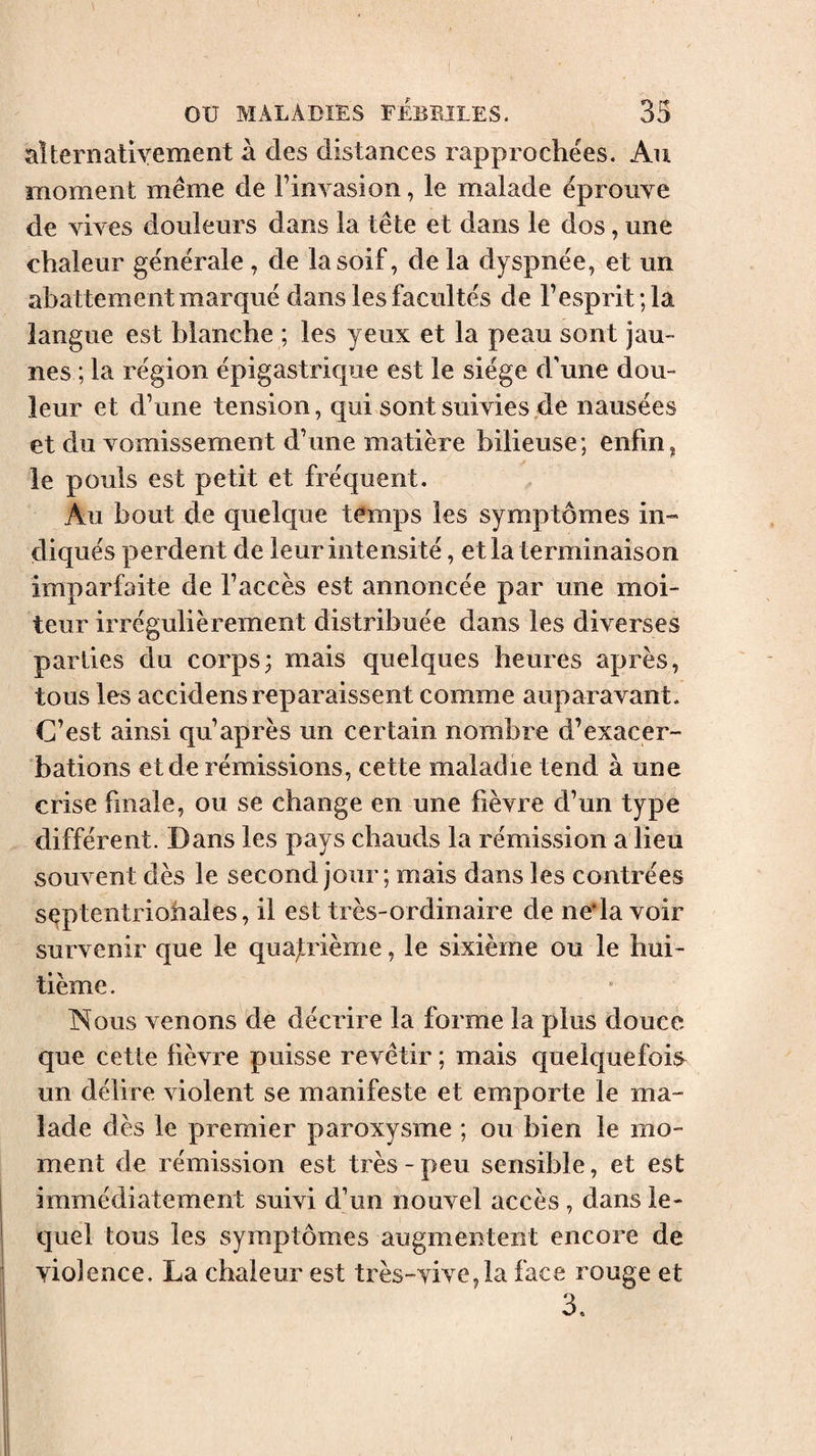 alternativement à des distances rapprochées. Au moment même de Finvasion, le malade éprouve de vives douleurs dans la tête et dans le dos, une chaleur générale, de la soif, de la dyspnée, et un abattement marqué dans les facultés de l’esprit; la langue est blanche ; les yeux et la peau sont jau¬ nes ; la région épigastrique est le siège d'une dou¬ leur et d’une tension, qui sont suivies de nausées et du vomissement d’une matière bilieuse; enfin, le pouls est petit et fréquent. Au bout de quelque temps les symptômes in¬ diqués perdent de leur intensité, et la terminaison imparfaite de l’accès est annoncée par une moi¬ teur irrégulièrement distribuée dans les diverses parlies du corps; mais quelques heures après, tous les accidens reparaissent comme auparavant. C’est ainsi qu’après un certain nombre d’exacer¬ bations et de rémissions, cette maladie tend à une crise finale, ou se change en une fièvre d’un type différent. Dans les pays chauds la rémission a lieu souvent dès le second jour ; mais dans les contrées sçptentriobales, il est très-ordinaire de ne*la voir survenir que le quajtrième, le sixième ou le hui¬ tième . Nous venons de décrire la forme la plus douce que cette fièvre puisse revêtir ; mais quelquefois^ un délire violent se manifeste et emporte le ma¬ lade dès le premier paroxysme ; ou bien le mo¬ ment de rémission est très - peu sensible, et est immédiatement suivi d’un nouvel accès , dans le¬ quel tous les symptômes augmentent encore de violence. La chaleur est très-vive,la face rouge et 3.