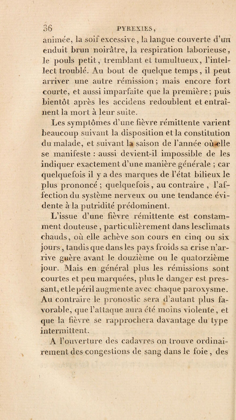 i animëe, la soif excessive , la langue couverte d’un enduit brun noirâtre, la respiration laborieuse, le pouls petit, tremblant et tumultueux, l’intel¬ lect trouble. Au bout de quelque temps, il peut arriver une autre rémission ; mais encore fort courte, et aussi imparfaite que la première; puis bientôt après les accidens redoublent et entraî¬ nent la mort à leur suite. Les symptômes d’une fièvre rémittente varient beaucoup suivant la disposition et la constitution du malade, et suivant la saison de l’année où-elle se manifeste : aussi devient-il impossible de les indiquer exactement d’une manière générale ; car quelquefois il y a des marques de l’état bilieux le plus prononcé ; quelquefois, au contraire , l’af¬ fection du système nerveux ou une tendance évi¬ dente à la putridité prédominent. L’issue d’une fièvre rémittente est constam¬ ment douteuse , particulièrement dans lesclimats chauds, où elle achève son cours en cinq ou six jours , tandis que dans les pays froids sa crise n’ar¬ rive guère avant le douzième ou le quatorzième jour. Mais en général plus les rémissions sont courtes et peu marquées, plus le danger est pres¬ sant, etlepéril augmente avec chaque paroxysme. Au contraire le pronostic sera d’autant plus fa¬ vorable, que l’attaque aura été moins violente , et que la fièvre se rapprochera davantage du type intermittent. A l’ouverture des cadavres on trouve ordinai¬ rement des congestions de sang dans le foie , des 1