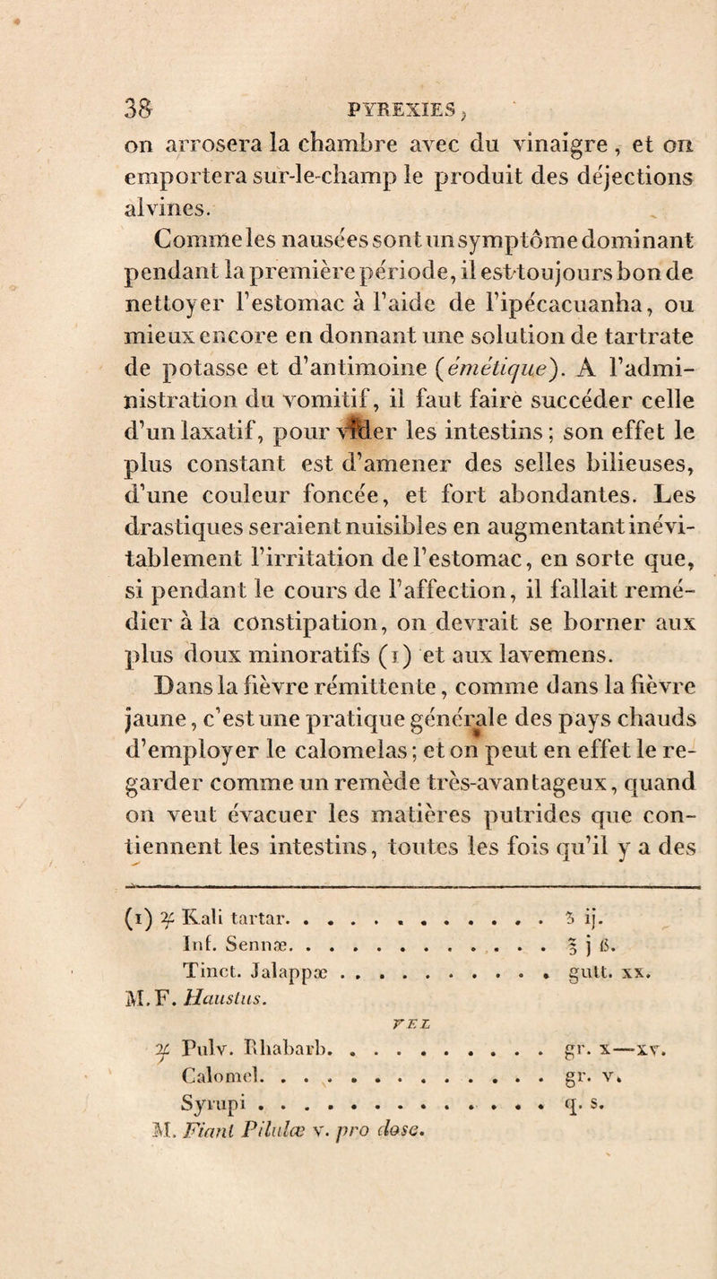 on arrosera îa chambre avec du vinaigre , et ou emportera sur-lediamp ie produit des dejections alvines. Comme les nausées sont un symptôme dominant pendant la première période, il est toujours bon de nettoyer Festomac à l’aide de l’ipécacuanha, ou mieux encore en donnant une solution de tartrate de potasse et d’antimoine (^émétique'). A l’admi¬ nistration du vomitif, il faut faire succéder celle d’un laxatif, pourvPder les intestins; son effet le plus constant est d’amener des selles bilieuses, d’une couleur foncée, et fort abondantes. Les dras tiques seraient nuisibles en augmentant inévi¬ tablement l’irritation de l’estomac, en sorte que, si pendant le cours de l’affection, il fallait remé¬ dier à la constipation, on devrait se borner aux plus doux minoratifs (i) et aux lavemens. Dans la fièvre rémittente, comme dans la fièvre jaune, c’est une pratique générale des pays chauds d’employer le calomelas ; et on peut en effet le re¬ garder comme un remède très-avantageux, quand on veut évacuer les matières putrides que con¬ tiennent les intestins, toutes les fois qu’il y a des (i) ^ Kali tartar. Inf. Sennæ. Tinct. Jalappæ. i\L F. Hauslus. VEL Il Piilv. Rhabarl). Calomel. Syrup i. M. Fiant Pilidœ v. pro dose. 'h ij. 5 1 glllt. XX. gr. x—xr. gr. V* q. S.