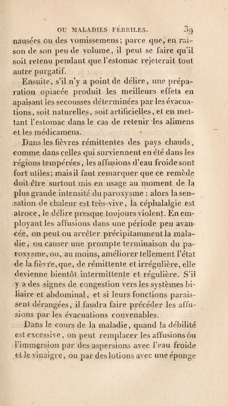 nausées ou des vomissemens; parce que, en rai¬ son de son peu de volume, il peut se faire qu’il soit retenu pendant que festomac rejeterait tout autre purgatif. Ensuite, s’il n’y a point de délire, une prépa¬ ration opiacée produit les meilleurs effets en apaisant les secousses déterminées par les évacua¬ tions , soit naturelles, soit artificielles, et en met¬ tant l’estomac dans le cas de retenir les alimens et les médicamens. Dans les fièvres rémittentes des pays chauds^ comme dans celles qui surviennent en été dans les régions tempérées, les affusions d’eau froide sont fort utiles; mais il faut remarquer que ce remède doit être surtout mis en usage au moment de la plus grande intensité du paroxysme : alors la sen¬ sation de chaleur est très-vive, la céphalalgie est atroce, le délire presque toujours violent. En em¬ ployant les affusions dans une période peu avan¬ cée, on peut ou arrêter précipitamment la mala¬ die , ou causer une prompte terminaison du pa¬ roxysme, ou, au moins, améliorer tellement l’état de la fièvre, que, de rémittente et irrégulière, elle devienne bientôt intermittente et régulière. S’il y a des signes de congestion vers les systèmes bi¬ liaire et abdominal, et si leurs fonctions parais¬ sent dérangées, il faudra faire précéder les affu¬ sions par les évacuations convenables. Dans le cours de la maladie, quand la débilité est excessive, on peut remplacer les affusions Ou l’immersion par des aspersions avec l’eau froide et le vinaigre, ou par des lotions avec une éponge