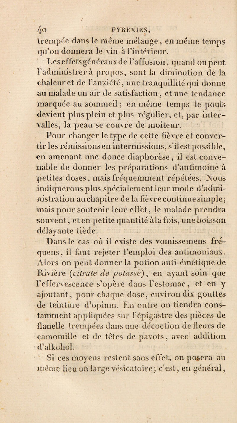 / 4o PYBËXÎES, trempee dans le même mélange, en même temps qu’on donnera le vin à l’intérieur, Leseffetsgénérauxde l’affusion, quand on peut l’administrer à propos, sont la diminution de la chaleur et de l’anxiété, une tranquillité qui donne au malade un air de satisfaction, et une tendance marquée au sommeil ; en même temps le pouls devient plus plein et plus régulier, et, par inter¬ valles, la peau se couvre de moiteur. Pour ehanger le type de cette fièvre et conver¬ tir les rémissions en intermissions, s’il est possible, en amenant une douce diaphorèse, il est conve¬ nable de donner les préparations d’antimoine à petites doses, mais fréquemment répétées. Nous indiquerons plus spécialement leur mode d’admi¬ nistration au chapitre de la fièvre continue simple; mais pour soutenir leur effet, le malade prendra souvent, et en petite quantité àla fois, une boisson délayante tiède. Dans le cas où il existe des vomissemens fré- quens, il faut rejeter l’emploi des antimoniaux. Alors on peut donner la potion anti-émétique de Piivière (^citrate de potasse), en ayant soin que l’effervescence s’opère dans l’estomac, et en y ajoutant, pour chaque dose, environ dix gouttes de teinture d’opium. En outre on tiendra cons¬ tamment appliquées sur l’épigastre des pièces de flanelle trempées dans une décoction de fleurs de camomille et de têtes de pavots, avec addition d’alkohol. Si ces moyens restent sans effet, on posera au même lieu un large vésicatoire; c’est, en général,