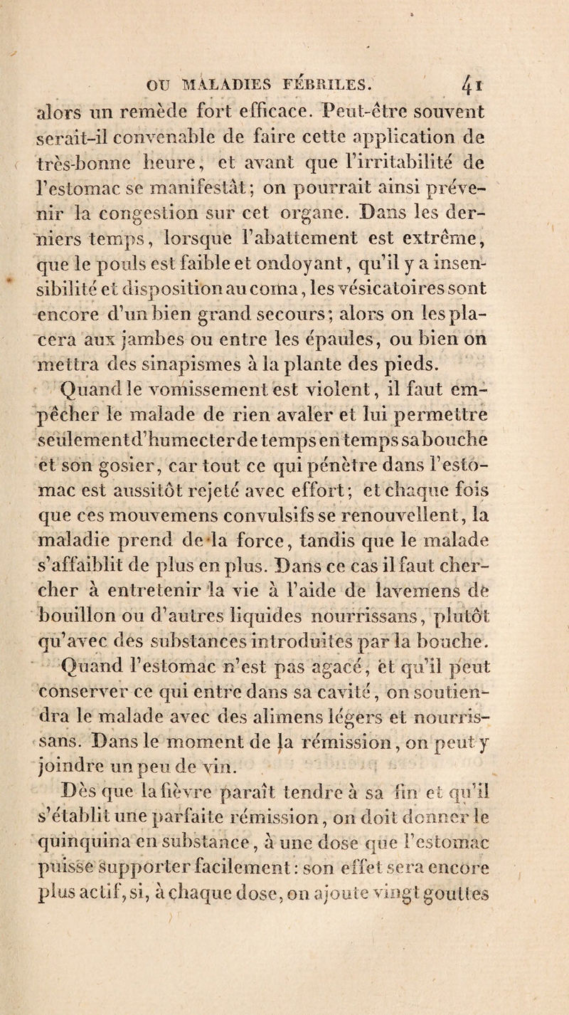 alors im remède fort efficace. Peut-être souvent serait-il convenable de faire cette application de très-bonne heure, et avant que l’irritabilité de l’estomac se manifestât; on pourrait ainsi préve¬ nir la congestion sur cet organe. Dans les der¬ niers temps, lorsque l’abattement est extrême, que le pouls est faible et ondoyant, qu’il y a insen¬ sibilité et disposition au coma, les vésicatoires sont encore d’un bien grand secours; alors on les pla¬ cera aux jambes ou entre les épaules, ou bien on mettra des sinapismes à la plante des pieds. Quand le vomissement est violent, il faut em¬ pêcher le malade de rien avaler et lui permettre seulementd’humecter de temps en temps sabouche et son gosier, car tout ce qui pénètre dans l’esto¬ mac est aussitôt rejeté avec effort; et chaque fois que ces mouvemens convulsifs se renouvellent, la maladie prend de da force, tandis que le malade s’affaiblit de plus en plus. Dans ce cas il faut cher¬ cher à entretenir la vie à l’aide de lavemens de bouillon ou d’autres liquides nourrissans, plutôt qu’avec des substances introduites parla bouche. Quand l’estomac n’est pas agacé, ët qu’il peut conserver ce qui entre dans sa cavité, on soutien¬ dra le malade avec des alimens légers et nourris¬ sans. Dans le moment de }a rémission, on peut y joindre un peu de vin. D ès que la fièvre parait tendre à sa fin et qu’il s’établit une parfaite rémission, on doit donner le quinquina en substance, a une dose que l’estomac puisse Supporter facilement : son effet sera encore plus actif, si, à chaque dose, on ajoute vingt gouttes