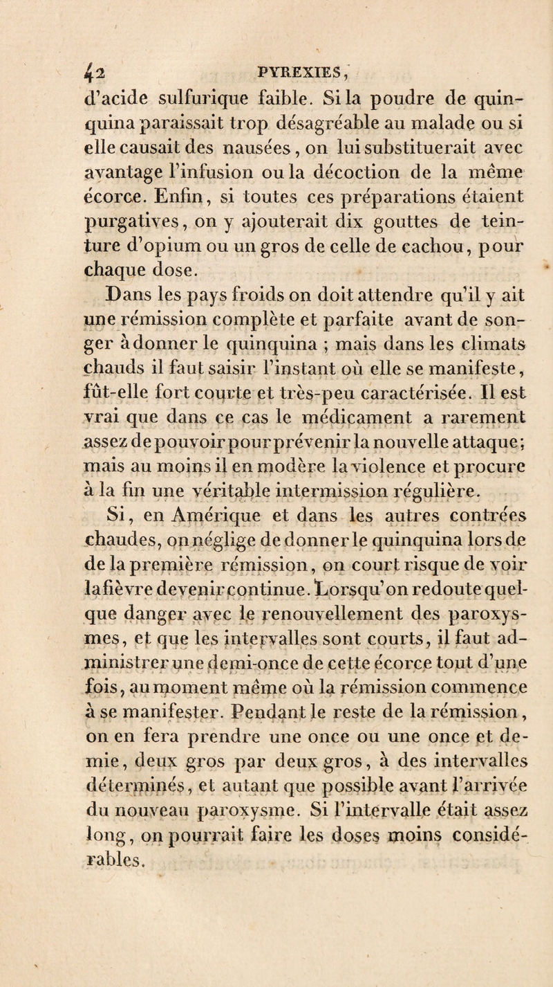 d’acide sulfurique faible. Si la poudre de quin¬ quina paraissait trop désagréable au malade ou si elle causait des nausées, on lui substituerait avec avantage l’infusion ou la décoction de la même écorce. Enfin, si toutes ces préparations étaient purgatives, on y ajouterait dix gouttes de tein¬ ture d’opium ou un gros de celle de cachou, pour chaque dose. Dans les pays froids on doit attendre qu’il y ait une rémission complète et parfaite avant de son¬ ger à donner le quinquina ; mais dans les climats chauds il faut saisie l’instant où elle se manifeste, fût-elle fort courte et très-peu caractérisée. Il est vrai que dans ce cas le médicament a rarement assez de pouvoir pour prévenir la nouvelle attaque ; mais au moins il en modère la violence et procure à la lin une véritable intermission régulière. Si, en Amérique et dans les autres contrées chaudes, on néglige de donner le quinquina lors de de la première rémission, on court risque de voir lafièvre dev^enir continue. Lorsqu’on redoute quel¬ que danger avec le renouvellement des paroxys¬ mes, et que les intervalles sont courts, il faut ad¬ ministrer une demi-once de cette écorce tout d’une y ■ -1 4 » &lt; . • fois, aunaoment même où la rémission commence a se manifester. Pendant le reste de la rémission, on en fera prendre une once ou une once et de¬ mie, deux gros par deux gros, à des intervalles déterminés, et autant que possible avant l’arrivée du nouveau paroxysme. Si l’intervalle était assez long, on pourrait faire les doses moins considé¬ rables.