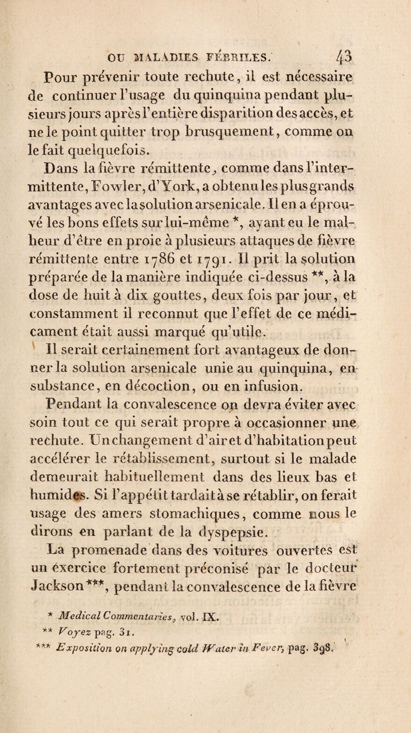 Pour prévenir toute rechute, il est nécessaire de continuer Tusage du quinquina pendant plu¬ sieurs jours après rentière disparition des accès, et ne le point quitter trop brusquement, comme on le fait quelquefois. Dans la fièvre rémittente^ comme dansTinter- mittente, F owler, d’York, a obtenu les plus grands avantages avec la solution arsenicale. Il en a éprou¬ vé les bons effets sur lui-même ayant eu le mal¬ heur d’être en proie à plusieurs attaques de fièvre rémittente entre 1786 et 1791. Il prit la solution préparée de la manière indiquée ci-dessus à la dose de huit à dix gouttes, deux fois par jour, et constamment il reconnut que l’effet de ce médi'- cament était aussi marqué qu’utile. Il serait certainement fort avantageux de don¬ ner la solution arsenicale unie au quinquina, en substance, en décoction, ou en infusion. Pendant la convalescence on devra éviter avec soin tout ce qui serait propre à occasionner mie rechute. Un changement d’air et d’habitation peut accélérer le rétablissement, surtout si le malade demeurait habituellement dans des lieux bas et humides. Si l’appétit tardait à se rétablir, on ferait usage des amers stomachiques, comme nous le dirons en parlant de la dyspepsie. La promenade dans des voitures ouvertes est un exercice fortement préconisé par le docteur Jackson pendant la convalescence de la fièvre / * Medical Commentaries, vol. IX. ■k-k y oyez pag. 3i. Exposition on applying Cold Water in Fever, pag. 3g8. I