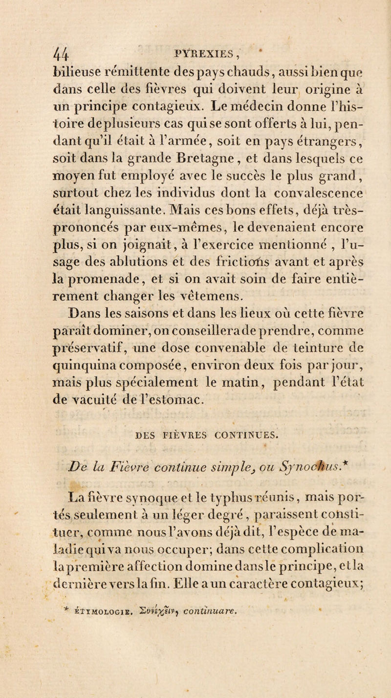 bilieuse rémittente des pays chauds, aussi bien que dans celle des fièvres qui doivent leur, origine à un principe contagieux. Le médecin donne Fhis- toire de plusieurs cas qui se sont offerts à lui, pen¬ dant qu’il était à l’armée, soit en pays étrangers, soit dans la grande Bretagne, et dans lesquels ce moyen fut employé avec le succès le plus grand, surtout chez les individus dont la convalescence était languissante. Mais ces bons effets, déjà très- prononcés par eux-mémes, le devenaient encore plus, si on Joignait, à l’exercice mentionné , l’u¬ sage des ablutions et des frictiofis avant et après la promenade, et si on avait soin de faire entiè¬ rement changer les vêtemens. Dans les saisons et dans les lieux où cette fièvre paraît dominer, on conseillera de prendre, comme préservatif, une dose convenable de teinture de quinquina composée, environ deux fois par jour, mais plus spécialement le matin, pendant l’état de vacuité de l’estomac. DES FIÈVRES CONTINUES. De la Fleure continue simple^ ou Sjnoohus * La fièvre synoque et le typhusxéiinis, mais por¬ tés seulement à un léger degré, paraissent consti¬ tuer, comme nous l’avons déjà dit, l’espèce de ma¬ ladie qui va nous occuper; dans cette complication la première affection domine dans le principe, et la dernière vers la fin. Elle a un caractère contagieux; * ÉTXMOLOGiE, coJiütiuare,