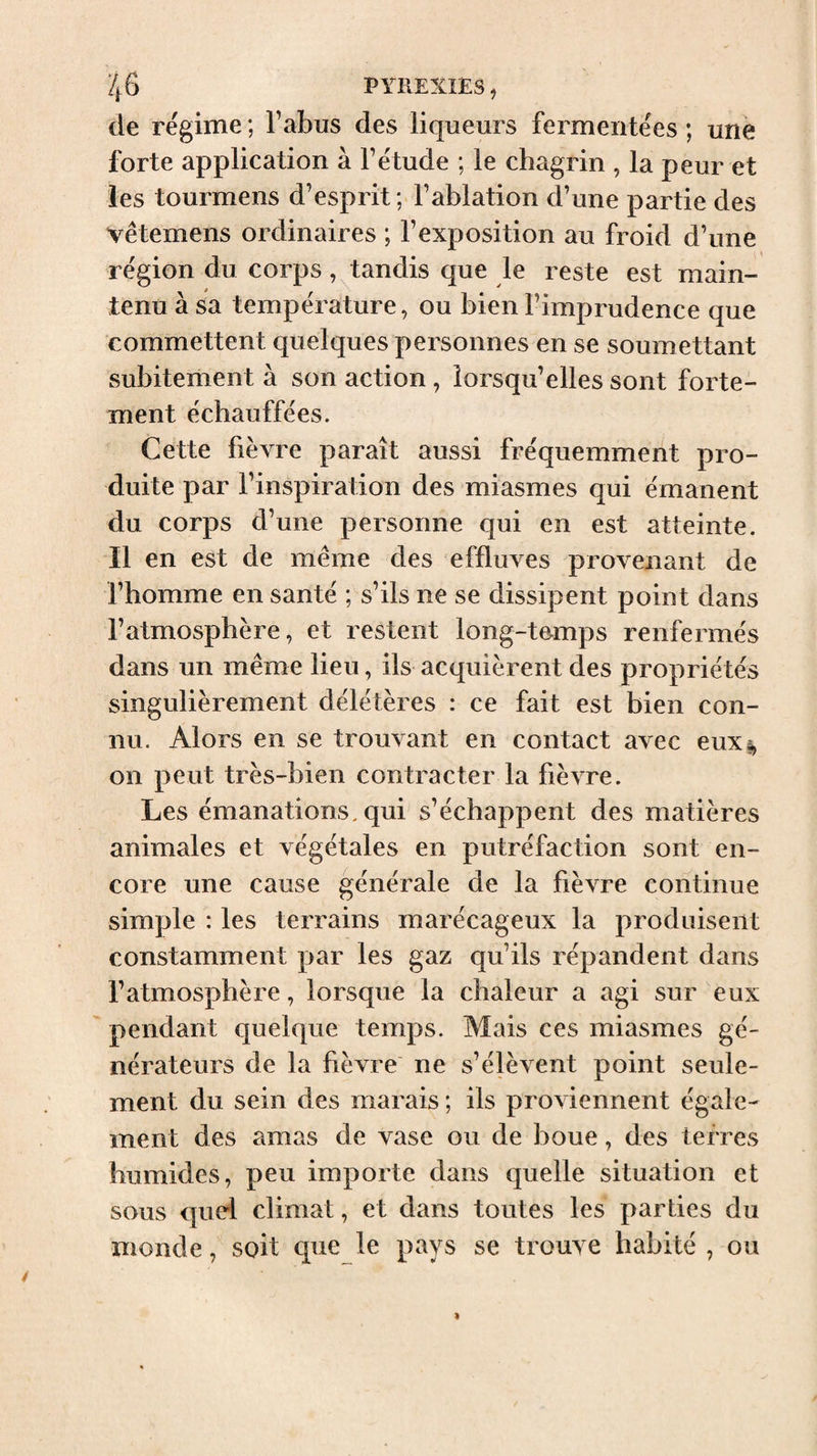 de régime ; l’abus des liqueurs fermentées ; une forte application à l’étude ; le chagrin , la peur et les tourmens d’esprit; l’ablation d’une partie des vêtemens ordinaires ; l’exposition au froid d’une région du corps, tandis que le reste est main¬ tenu à sa température, ou bien l’imprudence que commettent quelques personnes en se soumettant subitement à son action , lorsqu’elles sont forte¬ ment échauffées. Cette fièvre paraît aussi fréquemment pro¬ duite par l’inspiration des miasmes qui émanent du corps d’une personne qui en est atteinte. Il en est de même des effluves provenant de l’homme en santé ; s’ils ne se dissipent point dans l’atmosphère, et restent long-temps renfermés dans un même lieu, ils acquièrent des propriétés singulièrement délétères : ce fait est bien con¬ nu. Alors en se trouvant en contact avec eux s, on peut très-bien contracter la fièvre. Les émanations, qui s’échappent des matières animales et végétales en putréfaction sont en¬ core une cause générale de la fièvre continue simple : les terrains marécageux la produisent constamment par les gaz qu’ils répandent dans l’atmosphère, lorsque la chaleur a agi sur eux pendant quelque temps. Mais ces miasmes gé¬ nérateurs de la fièvre ne s’élèvent point seule¬ ment du sein des marais ; ils proviennent égale¬ ment des amas de vase ou de boue, des terres humides, peu importe dans quelle situation et sous quel climat, et dans toutes les parties du monde, soit qiie le pays se trouve habité , ou