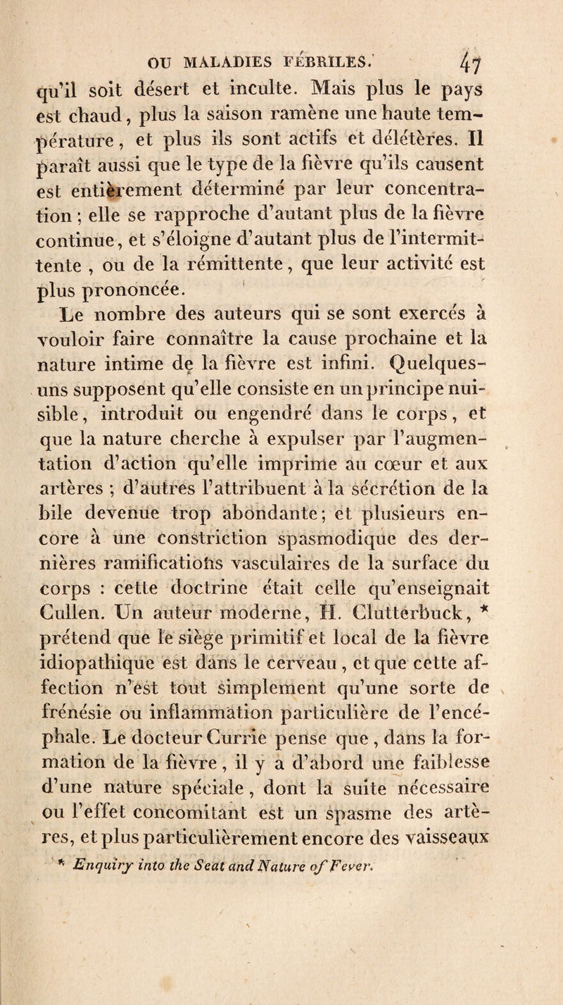 qu’il soit désert et inculte. Mais plus le pays est chaud, plus la saison ramène une haute tem¬ pérature , et plus ils sont actifs et délétères. Il paraît aussi que le type de la fièvre qu’ils causent est entièrement déterminé par leur concentra¬ tion ; elle se rapproche d’autant plus de la fièvre continue, et s’éloigne d’autant plus de l’intermit¬ tente , ou de la rémittente, que leur activité est plus prononcée. Le nombre des auteurs qui se sont exercés à vouloir faire connaître la cause prochaine et la nature intime de la fièvre est infini. Quelques- . uns supposent qu’elle consiste en un principe nui¬ sible , introduit ou engendré dans le corps, et que la nature cherche à expulser par l’augmen¬ tation d’action qu’elle imprime au cœur et aux artères *, d’autres l’attribuent à la sécrétion de la bile devenue trop abondante; et plusieurs en¬ core à une constriction spasmodique des der¬ nières ramifications vasculaires de la surface du corps : cette doctrine était celle qu’enseignait Cullen. Un auteur moderne, H. Clutterbuck, * prétend que le siège primitif et local de la fièvre idiopathique est dans le cerveau, et que cette af¬ fection n’êst tout simplement qu’une sorte de frénésie ou inflammation particulière de l’encé¬ phale. Le docteur Currie pense que , dans la for¬ mation de la fièvre, il y a d’abord une faiblesse d’une nature spéciale , dont la suite nécessaire ou l’effet concomitant est un spasme des artè¬ res, et plus particulièrement encore des vaisseaux Enquiry into the Seat and Nature of Fever,