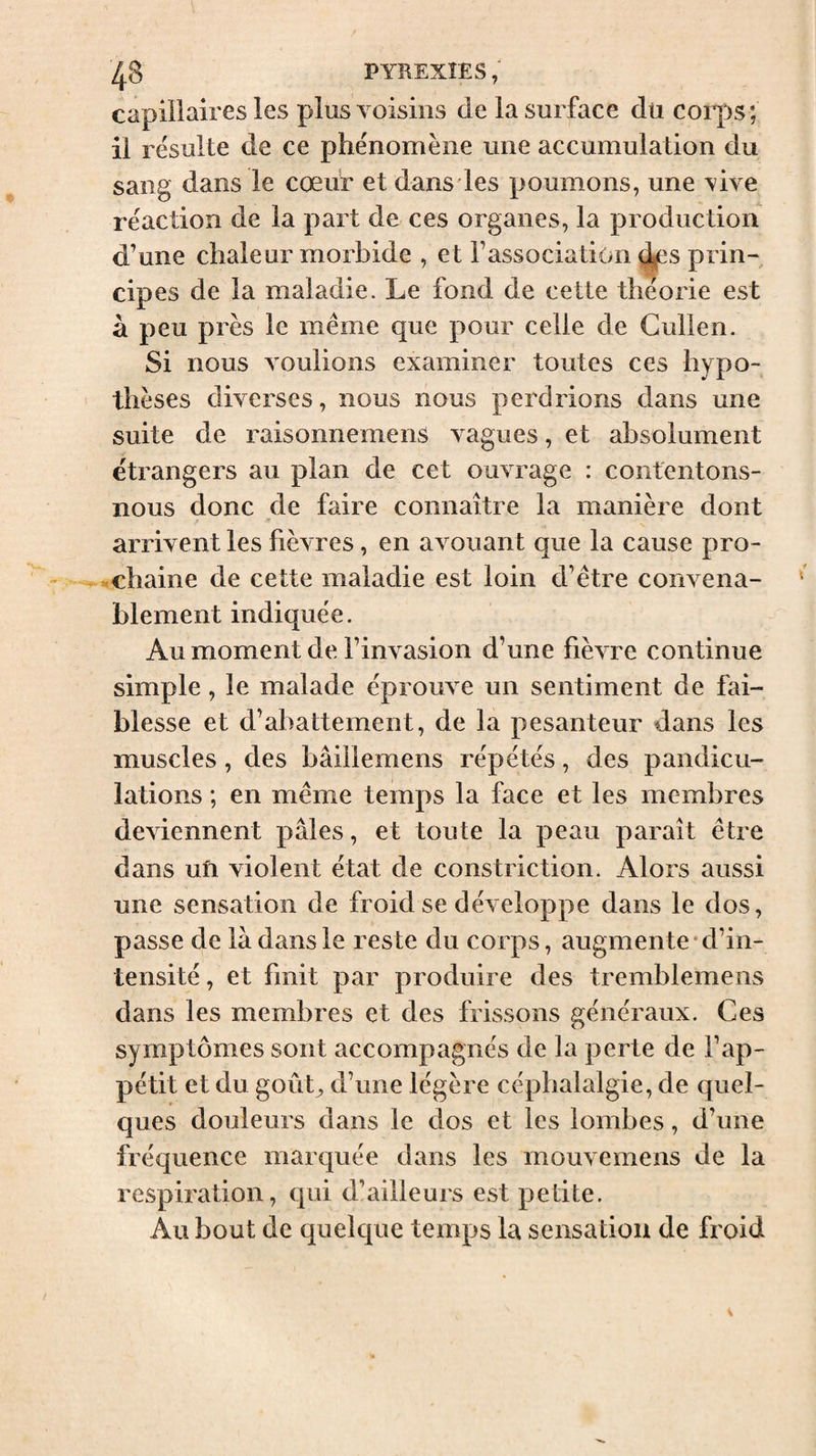 ^8 PYREXIES ; capillaires les plus voisins de la surface du corps; il résulte de ce phénomène une accumulation du sang dans le cœur et dans les poumons, une vive réaction de la part de ces organes, la production d’une chaleur morbide , et l’association (^s prin¬ cipes de la maladie. Le fond de cette théorie est à peu près le même que pour celle de Cullen. Si nous voulions examiner toutes ces hypo¬ thèses diverses, nous nous perdrions dans une suite de raisonnemens vagues, et absolument étrangers au plan de cet ouvrage : contentons- nous donc de faire connaître la manière dont arrivent les fièvres, en avouant que la cause pro¬ chaine de cette maladie est loin d’être convena¬ blement indiquée. Au moment de l’invasion d’une fièvre continue simple, le malade éprouve un sentiment de fai¬ blesse et d’abattement, de la pesanteur dans les muscles, des bâillemens répétés, des pandicu¬ lations ; en même temps la face et les membres deviennent pâles, et toute la peau paraît être dans ufi violent état de constriction. Alors aussi une sensation de froid se développe dans le dos, passe de là dans le reste du corps, augmente-d’in¬ tensité , et finit par produire des tremblemens dans les membres et des frissons généraux. Ces symptômes sont accompagnés de la perte de l’ap¬ pétit et du goûL d’une légère céphalalgie, de quel¬ ques douleurs dans le dos et les lombes, d’une fréquence marquée dans les mouvemens de la respiration, qui d’ailleurs est petite. Au bout de quelque temps la sensation de froid