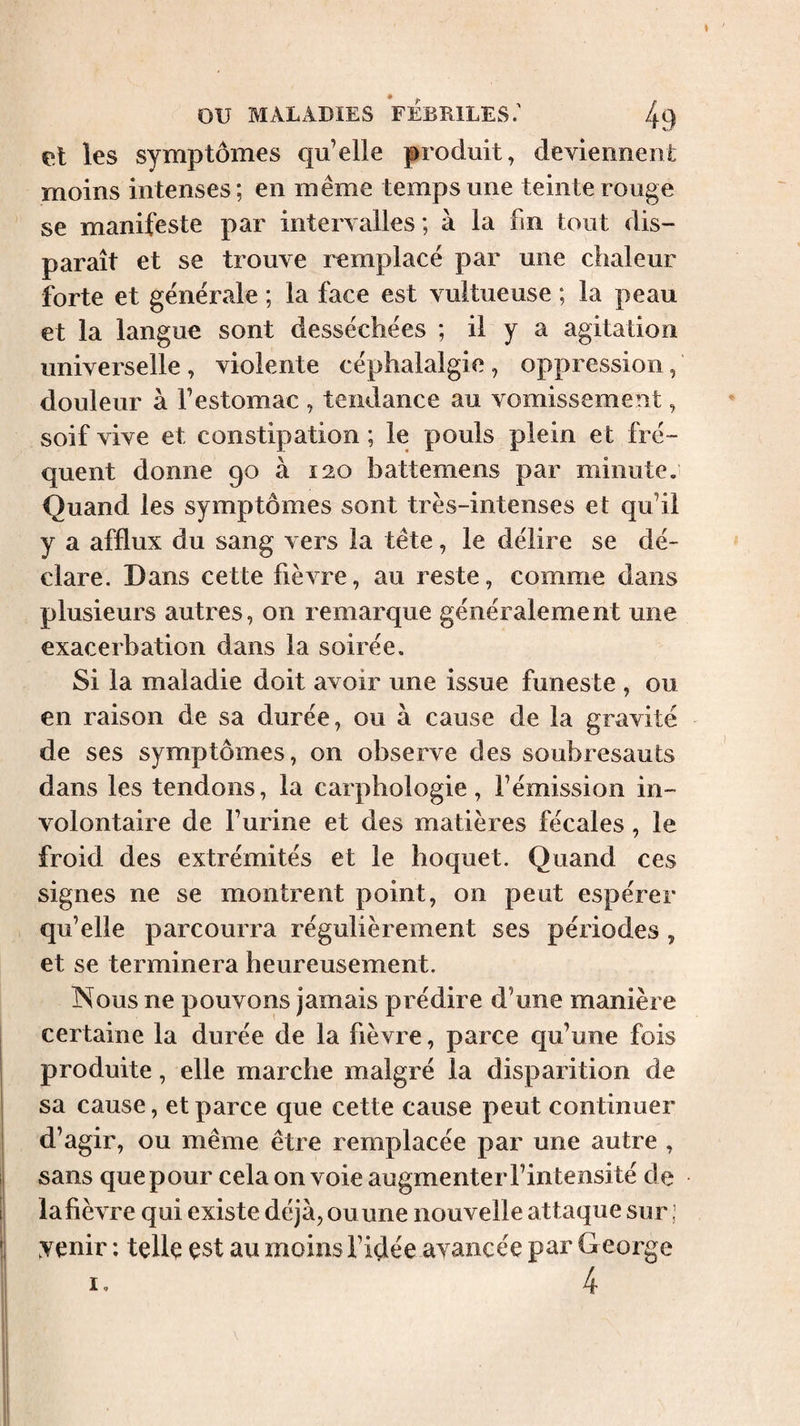 t ou MALADIES FEBRILES.' 49 et les symptômes qu’elle produit, deviennent moins intenses; en même temps une teinte rouge se manifeste par intervalles ; à la fm tout dis¬ paraît et se trouve remplace par une chaleur forte et generale ; la face est vultueuse ; la peau et la langue sont desséchées ; il y a agitation universelle, violente céphalalgie, oppression, douleur à l’estomac , tendance au vomissement, soif vive et constipation ; le pouls plein et fré¬ quent donne 90 à 120 battemens par minute. Quand les symptômes sont très-intenses et qu’il y a afflux du sang vers la tête, le délire se dé¬ clare. Dans cette fièvre, au reste, comme dans plusieurs autres, on remarque généralement une exacerbation dans la soirée. Si la maladie doit avoir une issue funeste , ou en raison de sa durée, ou à cause de la gravité de ses symptômes, on observe des soubresauts dans les tendons, la carphologie, l’émission in¬ volontaire de l’urine et des matières fécales, le froid des extrémités et le hoquet. Quand ces signes ne se montrent point, on peut espérer qu’elle parcourra régulièrement ses périodes , et se terminera heureusement. Nous ne pouvons jamais prédire d’une manière certaine la durée de la fièvre, parce qu’une fois produite, elle marche malgré la disparition de sa cause, et parce que cette cause peut continuer d’agir, ou même être remplacée par une autre , sans que pour cela on voie augmenter l’intensité de la fièvre qui existe déjà, ou une nouvelle attaque sur ; Aenir : tellç çst au moins l’idée ayancée par G eorge I, 4