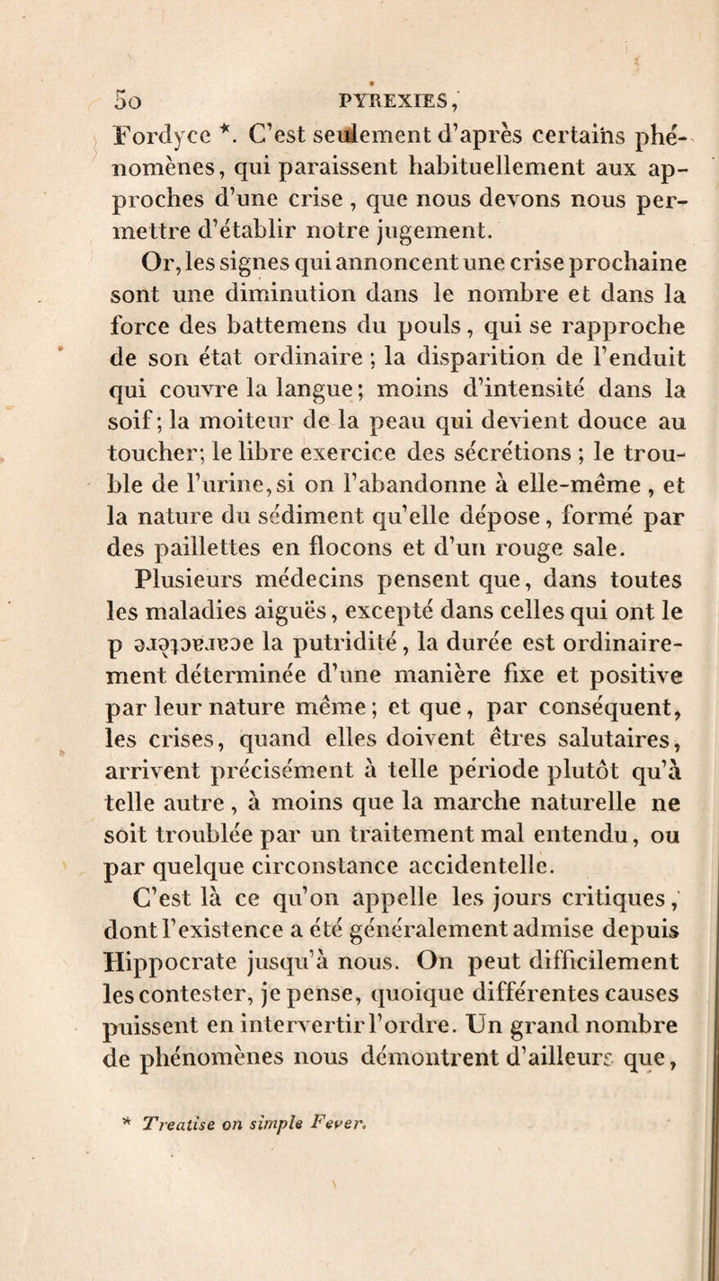 Fordyce C’est seulement d’après certams phé-^ iiomènes, qui paraissent habituellement aux ap¬ proches d’une crise , que nous devons nous per¬ mettre d’établir notre jugement. Or, les signes qui annoncent une crise prochaine sont une dimiinution dans le nombre et dans la force des battemens du pouls, qui se rapproche de son état ordinaire ; la disparition de l’enduit qui couvre la langue ; moins d’intensité dans la soif; la moiteur de la peau qui devient douce au toucher; le libre exercice des sécrétions ; le trou¬ ble de l’urine,si on l’abandonne à elle-même , et la nature du sédiment qu’elle dépose, formé par des paillettes en flocons et d’un rouge sale. Plusieurs médecins pensent que, dans toutes les maladies aigues, excepté dans celles qui ont le P 9J9|DejeDe la putridité, la durée est ordinaire¬ ment déterminée d’une manière fixe et positive par leur nature même; et que, par conséquent, les crises, quand elles doivent êtres salutaires, arrivent précisément à telle période plutôt qu’à telle autre, à moins que la marche naturelle ne soit troublée par un traitement mal entendu, ou par quelque circonstance accidentelle. C’est là ce qu’on appelle les jours critiques,' dont l’existence a été généralement admise depuis Hippocrate jusqu’à nous. On peut difficilement les contester, je pense, quoique différentes causes puissent en intervertir l’ordre. Un grand nombre de phénomènes nous démontrent d’ailleurs que, Treatise on simple Fever.