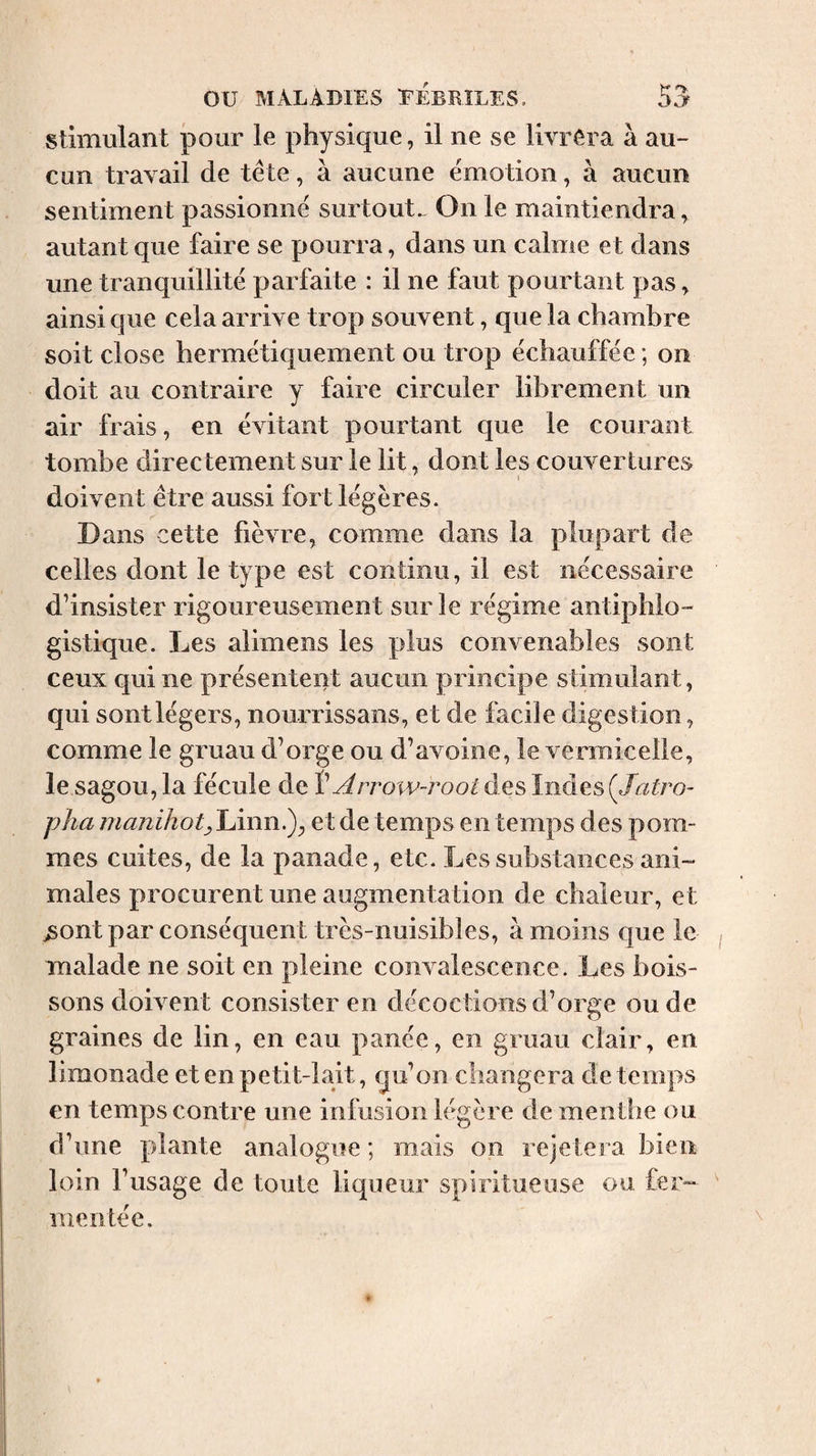 Stimulant ]30ur le physique, il ne se livrêra à au¬ cun travail de tête, à aucune émotion, à aucun sentiment passionné surtout^ On le maintiendra, autant que faire se pourra, dans un calme et dans une tranquillité parfaite : il ne faut pourtant pas, ainsi que cela arrive trop souvent, que la chambre soit close hermétiquement ou trop échauffée; on doit au contraire y faire circuler librement un air frais, en évitant pourtant que le courant tombe directement sur le lit, dont les couvertures doivent être aussi fort légères. Dans cette fièvre, comme dans la plupart de celles dont le type est continu, il est nécessaire d’insister rigoureusement sur le régime antiphlo¬ gistique. Les alimens les plus convenables sont ceux qui ne présentent aucun principe stimulant, qui sontlégers, nourrissans, et de facile digestion, comme le gruau d’orge ou d’avoine, le vermicelle, le sagou, la fécule de V Arrow-root des Indes (Jatro- pJia manihotjlÀnn^y et de temps en temps des pom¬ mes cuites, de la panade, etc. Les substances ani¬ males procurent une augmentation de chaleur, et ;5ontpar conséquent très-nuisibles, à moins que le malade ne soit en pleine convalescence. Les bois¬ sons doivent consister en décoctions d’orge ou de graines de lin, en eau panée, en gruau clair, en limonade et en petit-lait, qu’on changera de temps en temps contre une infusion légère de menthe ou d’une plante analogue ; mais on rejetera bien loin l’usage de toute liqueur spiritueuse ou fer¬ mentée.