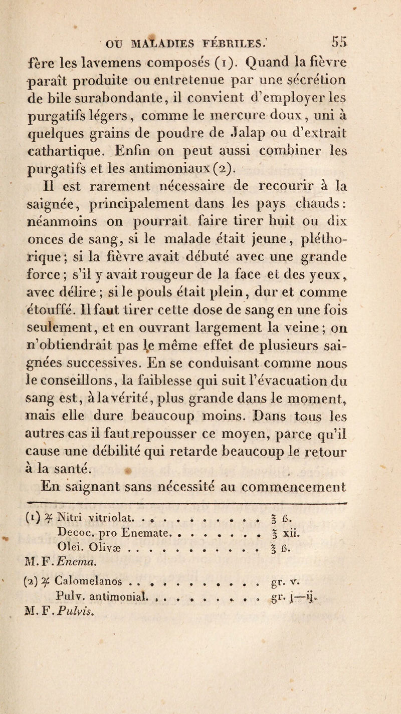fère les lavemens composés (i). Quand la fièvre paraît produite ou entretenue par une sécrétion de bile surabondante, il convient d’employer les purgatifs légers, comme le mercure doux, uni à quelques grains de poudre de Jalap ou d’extrait cathartique. Enfin on peut aussi combiner les purgatifs et les antimoniaux (2). Il est rarement nécessaire de recourir à la saignée, principalement dans les pays chauds: néanmoins on pourrait faire tirer huit ou dix onces de sang, si le malade était jeune, plétho¬ rique ; si la fièvre avait débuté avec une grande force ; s’il y avait rougeur de la face et des yeux, avec délire ; si le pouls était plein, dur et comme étouffé. Il faut tirer cette dose de sang en une fois seulement, et en ouvrant largement la veine ; on n’obtiendrait pas \e même effet de plusieurs sai¬ gnées successives. En se conduisant comme nous le conseillons, la faiblesse qui suit l’évacuation du sang est, à la vérité, plus grande dans le moment, mais elle dure beaucoup moins. Dans tous les autres cas il faut repousser ce moyen, parce qu’il cause une débilité qui retarde beaucoup le retour à la santé. En saignant sans nécessité au commencement (1) ^ Nitri vitriolât.§ iS. Decoc. pro Eneraate.. § vii. Olei. OiiYse.§ 6. M. Y .Enema. (2) if Calomelanos.gi* Pulv. antimooial. ^ gr* j—ij» M. Y .Puîvis,