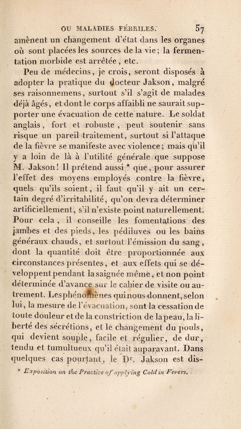 amènent un changement d’ëtat dans les organes où sont placées les sources de la vie ; la fermen¬ tation morbide est arrêtée , etc. Peu de médecins, je crois, seront disposés à adopter la pratique du docteur Jakson, malgré ses raisonnemens, surtout s’il s’agit de malades déjà âgés, et dont le corps affaibli ne saurait sup¬ porter une évacuation de cette nature. Le soldat anglais, fort et robuste , peut soutenir sans risque un pareil traitement, surtout si l’attaque de la fièvre se manifeste avec violence ; mais qu’il y a loin de là à l’utilité générale que suppose M. Jakson! 11 prétend aussi ^ que , pour assurer l’effet des moyens employés contre la fièvre, quels qu’ils soient, il faut qu’il y ait un cer¬ tain degré d’irritabilité, qu’on devra déterminer artificiellement, s’il n’existe point naturellement. Pour cela, il conseille les fomentations des jambes et des pieds, les pédiluves ou les bains généraux chauds, et surtout l’émission du sang, dont la quantité doit être proportionnée aux circonstances présentes, et aux effets qui se dé¬ veloppent pendant la saignée même, et non point déterminée d’avance sur le cahier de visite ou au¬ trement. Lesphénollîènes quinous donnent, selon lui, la mesure de l’évacuation, sont la cessation de toute douleur et de la constriction de la peau, la li¬ berté des sécrétions, et le changement du pouls, qui devient souple, facile et régulier, de dur, tendu et tumultueux qu’il était auparavant. Dans quelques cas pourtant, le D’^. Jakson est dis- Exposition on the. Practice of appl ring Cold in Fer ers.