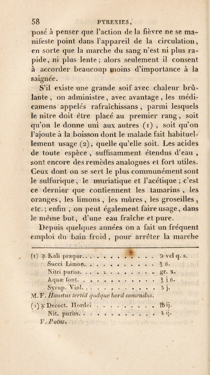 pose à penser que l’action de la fièvre ne se ma¬ nifeste point dans l’appareil de la circulation, en sorte que la marche du sang n’est ni plus ra¬ pide , ni plus lente ; alors seulement il consent à accorder beaucoup moins d’importance à la saignée. S’il existe une grande soif avec chaleur brû¬ lante , on administre, avec avantage , les médi- camens 'appelés rafraîchissans , parmi lesquels le nitre doit être placé au premier rang, soit qu’on le donne uni aux autres (i) , soit qu’on l’ajoute à la boisson dont le malade fait habituel¬ lement usage (2), quelle qu’elle soit. Les acides de toute espèce , suffisamment étendus d’eau , sont encore des remèdes analogues et fort utiles. Ceux dont on se sert le plus communément sont le sulfurique, le muriatique et l’acétique ; c’est ce dernier que contiennent les tamarins , les oranges, les limons , les mûres , les groseilles , etc. ; enfin , on peut également faire usage, dans le même but, d’une eau fraîche et pure. Depuis quelques années on a fait un fréquent emploi du bain froid, pour arrêter la marche (i) Rali præpar.. . , 9 vel q. s. Succi Limon. .. 5 iL Ritri puriss. . . . .. gr. X. Aquæ font. s i 6. Synip. Viol. ^ ]• M. F. IlausUis tertiâ quâque horâ surnendus. (ji) ‘if Decoct. lïordei. Ibij. ]Sit, puriss.. 5. ij. F. Potiis*.