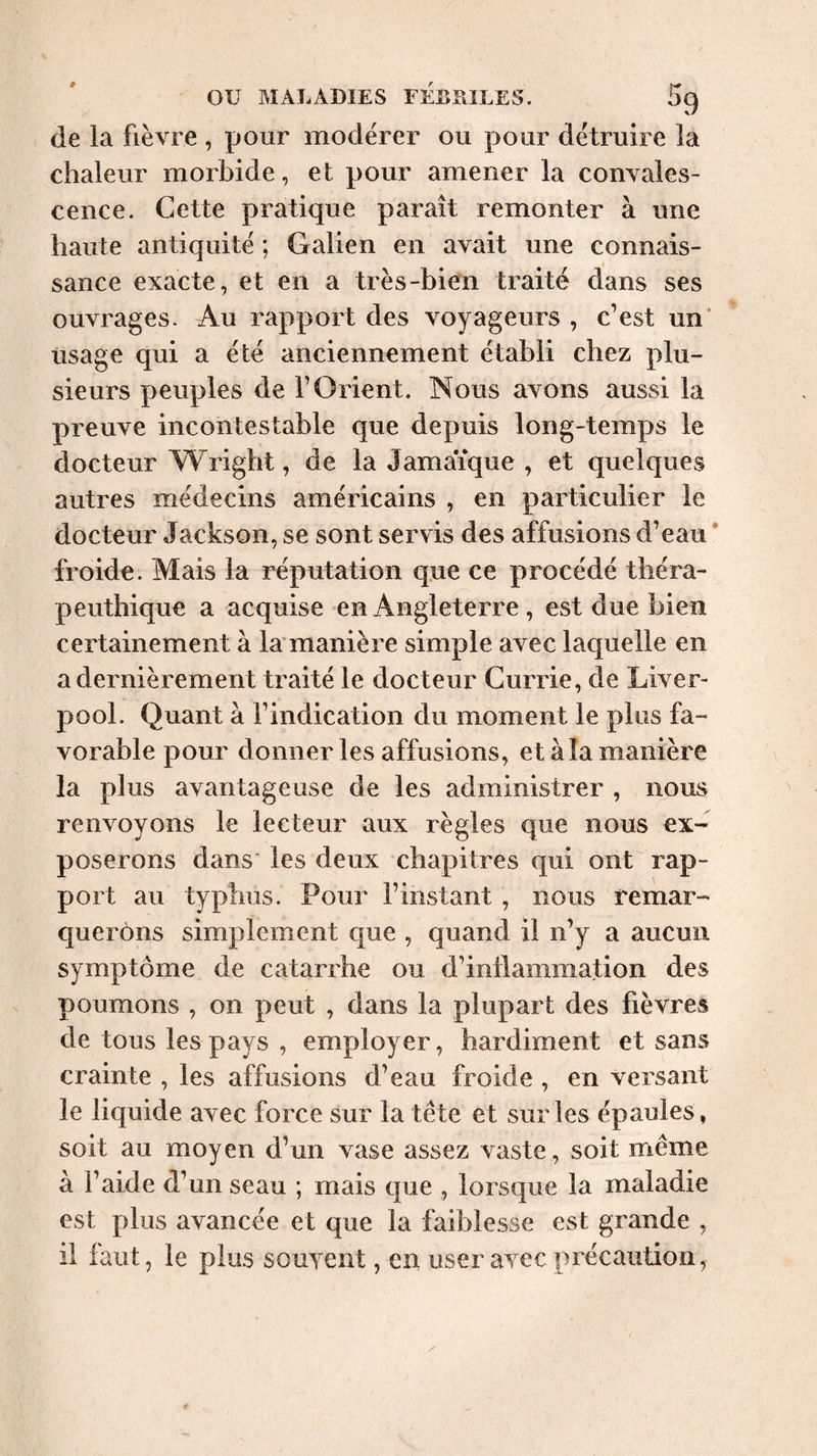 de la fièvre , pour modérer ou pour détruire la chaleur morbide, et pour amener la convales¬ cence. Cette pratique paraît remonter à une haute antiquité ; Galien en avait une connais¬ sance exacte, et en a très-bien traité dans ses ouvrages. Au rapport des voyageurs , c’est un' usage qui a été anciennement établi chez plu¬ sieurs peuples de l’Orient. Nous avons aussi la preuve incontestable que depuis long-temps le docteur Wright, de la Jamaïque , et quelques autres médecins américains , en particulier le docteur Jackson, se sont servis des affusions d’eau * froide. Mais la réputation que ce procédé théra- peuthique a acquise en Angleterre , est due bien certainement à la manière simple avec laquelle en a dernièrement traité le docteur Currie, de Liver¬ pool. Quant à l’indication du moment le plus fa¬ vorable pour donner les affusions, et à la manière la plus avantageuse de les administrer , nous renvoyons le lecteur aux règles que nous ex¬ poserons dans les deux chapitres qui ont rap¬ port au typhus. Pour l’instant, nous remar¬ querons simplement que , quand il n’y a aucun symptôme de catarrhe ou d’inllamniation des poumons , on peut , dans la plupart des fièvres de tous les pays , employer, hardiment et sans crainte , les affusions d’eau froide , en versant le liquide avec force sur la tête et sur les épaules, soit au moyen d’un vase assez vaste, soit même à l’aide d’un seau ; mais que , lorsque la maladie est plus avancée et que la faiblesse est grande , il faut, le plus souyent, en user avec précaution,