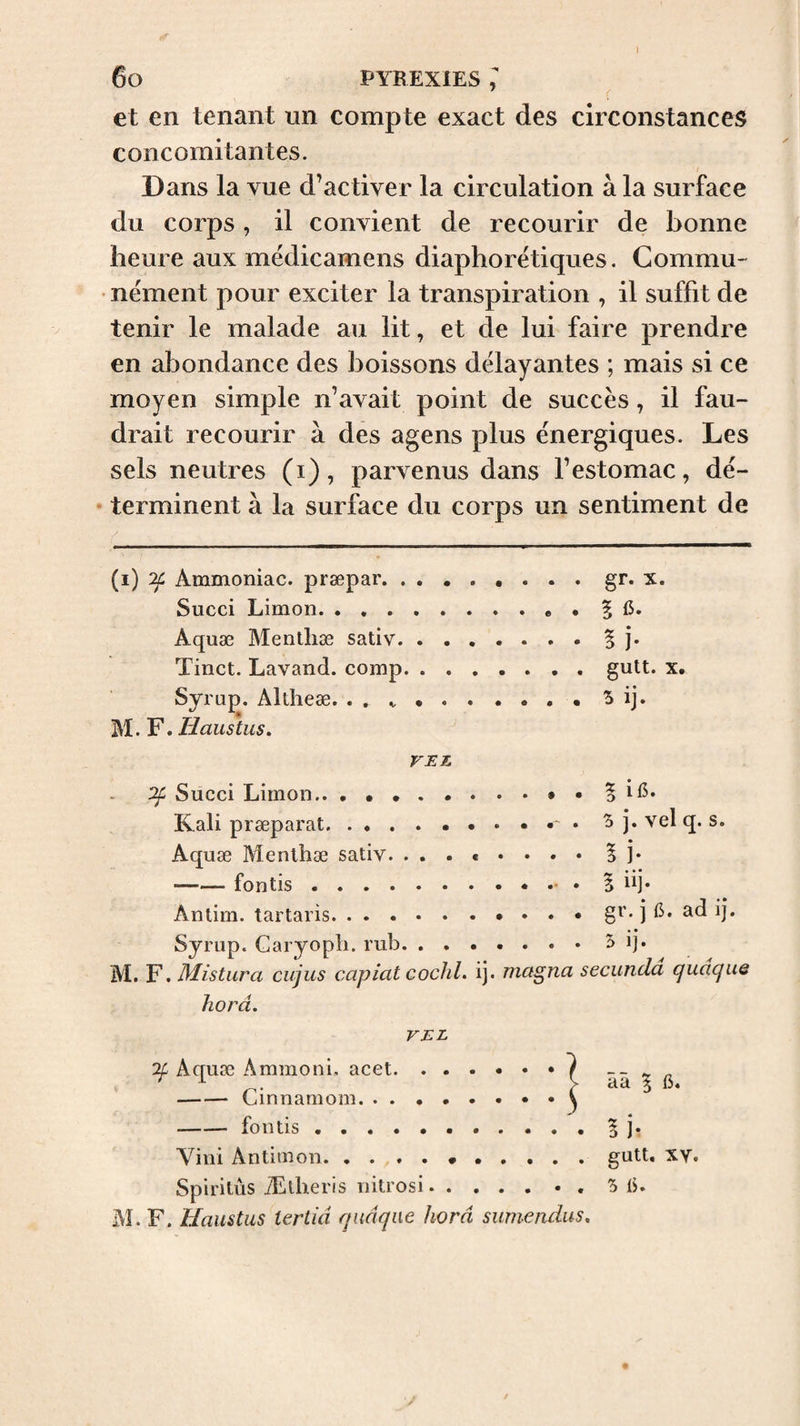 » 6o PYREXIES ; et en tenant un compte exact des circonstances concomitantes. Dans la vue d’activer la circulation à la surface du corps , il convient de recourir de bonne heure aux médicamens diaphorétiques, Commu¬ nément pour exciter la transpiration , il suffit de tenir le malade au lit, et de lui faire prendre en abondance des boissons délayantes ; mais si ce moyen simple n’avait point de succès, il fau¬ drait recourir à des agens plus énergiques. Les sels neutres (i), parvenus dans l’estomac, dé- • terminent à la surface du corps un sentiment de (i) ^ Ammoniac, præpar. . , . • • • • • X. Succi Limon. Aquæ Mentliæ sativ. . . Tinct. Lavand. comp. . . .gutt. X. Syrup. Altheæ. . . ^ . M. F. Haustus. VET. ^ Succi Limon. Kali præparat. 5 j. vel q. s. -fontis. Antim. tartaris. .gr. je. adij. Sjrup. Caryopli. rub. . . M. F. Mistura cujus capiat cochl. ij. magna secundâ qudqne horâ. VEL V ââ 5 e. -Cinnamom. . . . . ( ^ -fontis. Y^ini Antim on. , . . . . .gutt. XV. Spirilûs Ælheris nitrosi. .