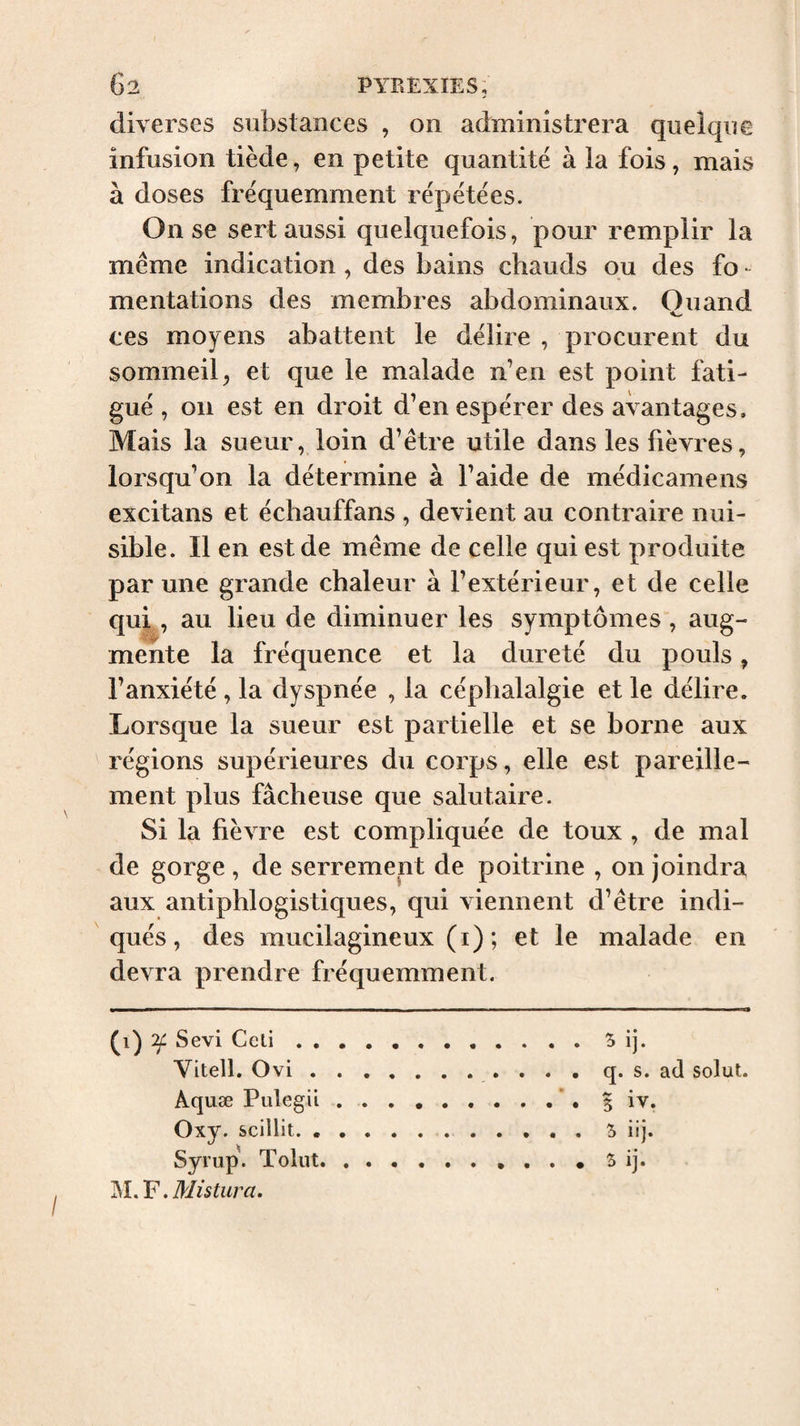 diverses substances , on administrera quelque infusion tiède, en petite quantité à la fois, mais à doses fréquemment répétées. On se sert aussi quelquefois, pour remplir la meme indication , des bains chauds ou des fo - mentations des membres abdominaux. Quand ces moyens abattent le délire , procurent du sommeil, et que le malade n’en est point fati¬ gué , on est en droit d’en espérer des avantages. Mais la sueur, loin d’être utile dans les fièvres, lorsqu’on la détermine à l’aide de médicamens excitans et échauffans , devient au contraire nui¬ sible. Il en est de même de celle qui est produite par une grande chaleur à l’extérieur, et de celle qui, au lieu de diminuer les symptômes, aug¬ mente la fréquence et la dureté du pouls, l’anxiété , la dyspnée , la céphalalgie et le délire. Lorsque la sueur est partielle et se borne aux régions supérieures du corps, elle est pareille¬ ment plus fâcheuse que salutaire. Si la fièvre est compliquée de toux , de mal de gorge , de serrement de poitrine , on joindra aux antiphlogistiques, qui viennent d’être indi¬ qués, des mucilagineux (i); et le malade en devra prendre fréquemment. Sévi Ccli , , Vitell. Ovi . Aquæ Pulegii Oxy. scillit. . Syrup. Toliit ,Mistur a. q. s. ad solut. 5 iv. 5 iij. S ij.