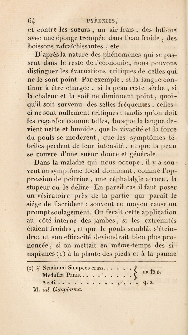 et contre les sueurs , un air frais , des lotions avec une ëponge trempée dans Feau froide , des boissons rafraîchissantes , ete. D’après la nature des phénomènes qui se pas¬ sent dans le reste de Féconomie, nous pouvons distinguer les évacuations critiques de celles qui ne le sont point. Par exemple , si la langue con¬ tinue à être chargée , si la peau reste sèche , si la chaleur et la soif ne diminuent point, quoi¬ qu’il soit survenu des selles fréquentes , celles- ci ne sont nullement critiques ; tandis qu’on doit les regarder comme telles, lorsque la langue de¬ vient nette et humide, que la vivacité et la force du pouls se modèrent, que les symptômes fé¬ briles perdent de leur intensité , et que la peau se couvre d’une sueur douce et générale. Dans la maladie qui nous occupe, il y a sou- / vent un symptôme local dominant, comme l’op¬ pression de poitrine , une céphalalgie atroce , la stupeur ou le délire. En pareil cas il faut poser un vésicatoire près de la partie qui paraît le siège de l’accident ; souvent ce moyen cause un prompt soulagement. On ferait cette application au côté interne des jambes, si les extrémités étaient froides , et que le pouls semblât s’étein¬ dre; et son efficacité deviendrait bien plus pro¬ noncée , si on mettait en même-temps des si¬ napismes (i) à la plante des pieds et à la paume (i) Seminum Sinapeos crass. Medullæ Panis.... » *. Aceti.. q* s, M. ad Cataplasma, ââ tfe (5. l