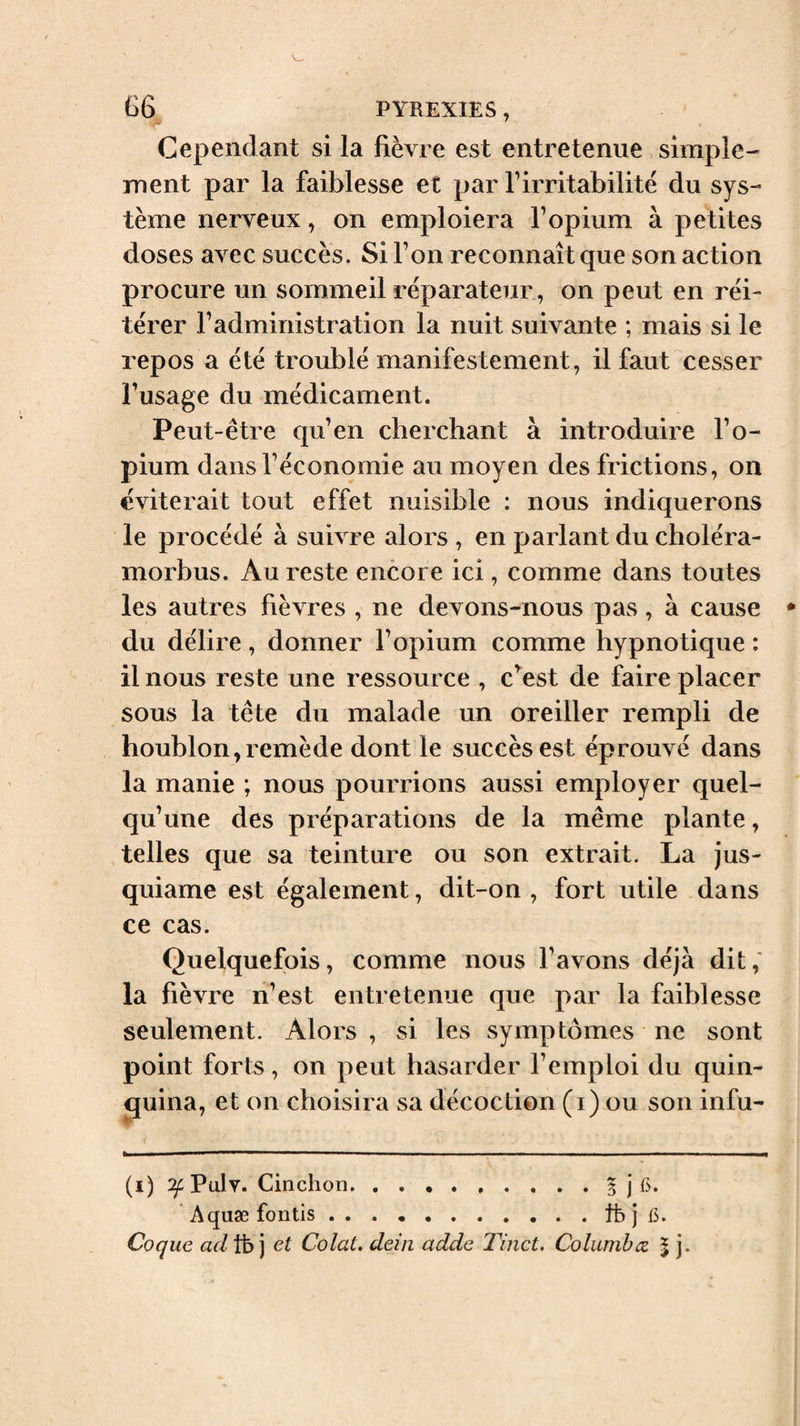 Cependant si la fièvre est entretenue simple¬ ment par la faiblesse et par l’irritabilité du sys¬ tème nerveux, on emploiera l’opium à petites doses avec succès. Si l’on reconnaît que son action procure un sommeil réparateur, on peut en réi¬ térer l’administration la nuit suivante ; mais si le repos a été troublé manifestement, il faut cesser l’usage du médicament. Peut-être qu’en cherchant à introduire l’o¬ pium dans l’économie au moyen des frictions, on éviterait tout effet nuisible : nous indiquerons le procédé à suivre alors , en parlant du choléra- morbus. Au reste encore ici, comme dans toutes les autres fièvres , ne devons-nous pas, à cause du délire , donner l’opium comme hypnotique : il nous reste une ressource , c^est de faire placer sous la tête du malade un oreiller rempli de houblon,remède dont le succès est éprouvé dans la manie ; nous pourrions aussi employer quel¬ qu’une des préparations de la même plante, telles que sa teinture ou son extrait. La jus- quiame est également, dit-on , fort utile dans ce cas. Quelquefois, comme nous l’avons déjà dit,' la fièvre ri’est entretenue que par la faiblesse seulement. Alors , si les symptômes ne sont point forts, on peut hasarder l’emploi du quin- jjuina, et on choisira sa décoction (i) ou son infu- (i) Pulv. Cinchon.5 j Aquæ fontis.tfe j 15. Coque adVb ] et Colat. deiii adde Tinct. Columbæ % j.