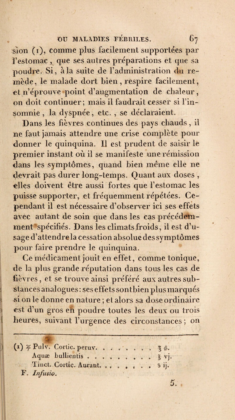 sîon (1), comme plus facilement supportées par l’estomac , que ses autres préparations et que sa poudre. Si, à la suite de l’administration du re¬ mède, le malade dort bien, respire facilement, et n’éprouve point d’augmentation de chaleur, on doit continuer ; mais il faudrait cesser si l’in¬ somnie , la dyspnée, etc. , se déclaraient. Dans les fièvres continues des pays chauds, il ne faut jamais attendre une crise complète pour donner le quinquina. 11 est prudent de saisir le premier instant où il se manifeste une rémission dans les symptômes, quand bien meme elle ne devrait pas durer long-temps. Quant aux doses elles doivent être aussi fortes que l’estomac les puisse supporter, et fréquemment répétées. Ce¬ pendant il est nécessaire d’observer ici ses effets avec autant de soin que dans les cas précédelm- ment ''spécifiés. Dans les climats froids, il est d’u¬ sage d’attendre la cessation absolue des symptômes pour faire prendre le quinquina. Ce médicament jouit en effet, comme tonique, de la plus grande réputation dans tous les cas de fièvres, et se trouve ainsi préféré aux autres sub¬ stances analogues : ses effets sontbien plus marqués si on le donne en nature ; et alors sa dose ordinaire est d’un gros eh poudre toutes les deux ou trois heures, suivant l’urgence des circonstances ; on é (i) Pulv. Corlic. pemv. ....... % Ù. Aquæ bullientis ......... § vj. Tinct. Corlic. Aurant.. . , 5 ij F. Infusio,