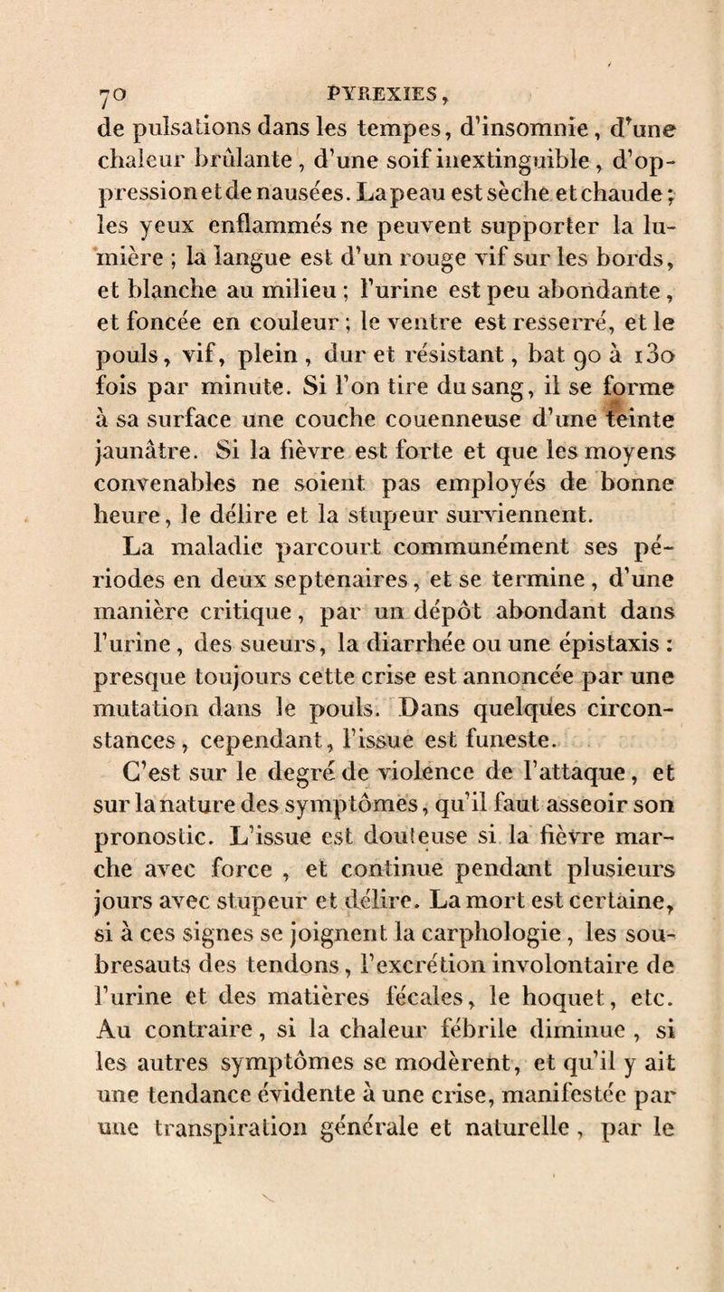 de pulsations dans les tempes, d’insomnie, d^une chaleur brûlante , d’une soif inextinguible , d’op¬ pression et de nausées. Lapeau est sèche et chaude^ les yeux enflammés ne peuvent supporter la lu¬ mière ; la langue est d’un rouge vif sur les bords, et blanche au milieu ; l’urine est peu abondante, et foncée en couleur ; le ventre est resserré, et le pouls, vif, plein , dur et résistant, bat 90 à i3a fois par minute. Si l’on tire du sang, il se forme à sa surface une couche couenneuse d’une teinte jaunâtre. Si la fièvre est forte et que les moyens convenables ne soient pas employés de bonne heure, le délire et la stupeur surviennent. La maladie parcourt communément ses pé¬ riodes en deux septénaires, et se termine , d’une manière critique, par un dépôt abondant dans Furine, des sueurs , la diarrhée ou une épistaxis ; presque toujours cette crise est annoncée par une mutation dans le pouls. Dans quelques circon¬ stances, cependant, l’issue est funeste. C’est sur le degré de violence de l’attaque, et sur la nature des symptômes, qu’il faut asseoir son pronostic. L’issue est douteuse si la fièvre mar¬ che avec force , et continue pendant plusieurs jours avec stupeur et délire. La mort est certaine, si à ces signes se joignent la carphologie, les sou¬ bresauts des tendons, l’excrétion involontaire de l’urine et des matières fécales, le hoquet, etc. Au contraire, si la chaleur fébrile diminue , si les autres symptômes se modèrent , et qu’il y ait une tendance évidente à une crise, manifestée par une transpiration générale et naturelle, par le