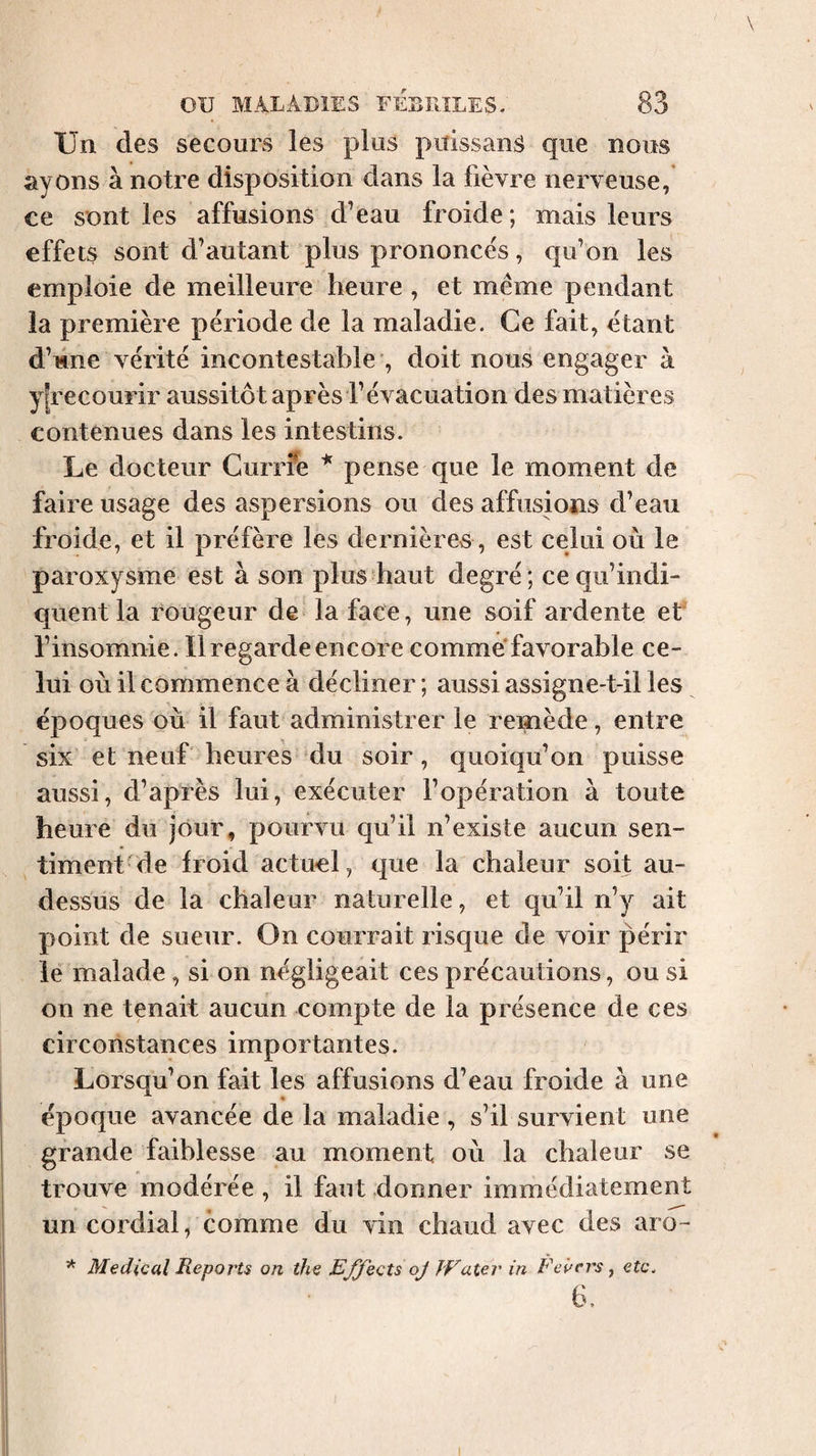 Un des secours les plus puissanS que nous ayons à notre disposition dans la fièvre nerveuse, ce sont les affusions d’eau froide; mais leurs effets sont d’autant plus prononces, qu’on les emploie de meilleure heure , et même pendant la première période de la maladie. Ce fait, étant d’une vérité incontestable , doit nous engager à y[recourir aussitôt après l’évacuation des matières contenues dans les intestins. Le docteur Currfe * pense que le moment de faire usage des aspersions ou des affusions d’eau froide, et il préfère les dernières, est celui où le paroxysme est à son plus haut degré; ce qu’indi¬ quent la rougeur de la face, une soif ardente et l’insomnie. Il regarde encore comme’favorable ce¬ lui où il commence à décliner ; aussi assigne-t-il les époques où il faut administrer le remède, entre six et neuf heures du soir, quoiqu’on puisse aussi, d’après lui, exécuter l’opération à toute heure du jour, pourvu qu’il n’existe aucun sen¬ timent de froid actuel, que la chaleur soit au- dessus de la chaleur naturelle, et qu’il n’y ait point de sueur. On courrait risque de voir périr le malade, si on négligeait ces précautions, ou si on ne tenait aucun compte de la présence de ces circonstances importantes. Lorsqu’on fait les affusions d’eau froide à une époque avancée de la maladie , s’il survient une grande faiblesse au moment où la chaleur se trouve modérée , il faut donner immédiatement un cordial, comme du vin chaud avec des aro- * Medical Reports on the Effects oj Water in Fevers ^ etc. 6.