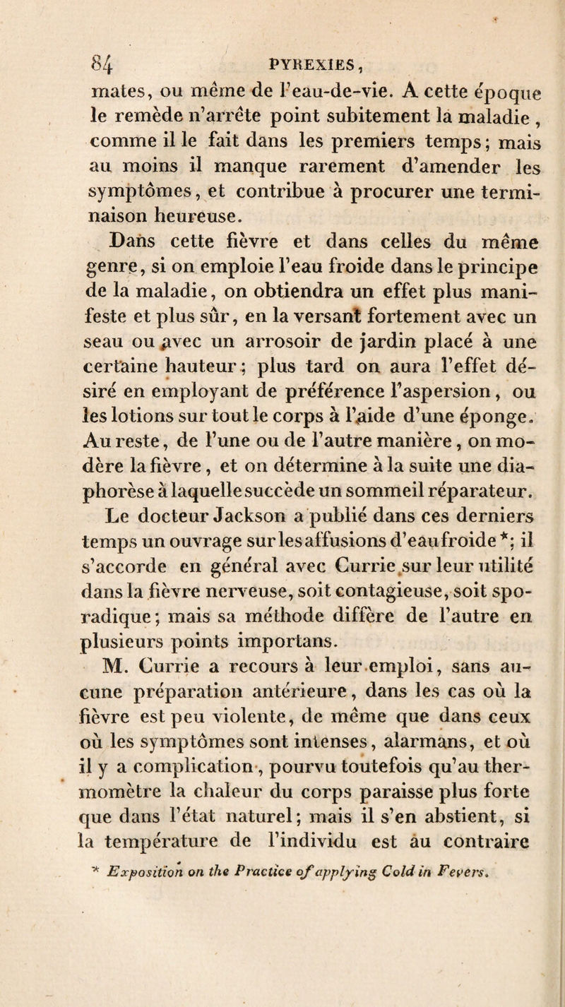 mates, ou même de F eau-de-vie. A cette époque le remède n’arrête point subitement la maladie , comme il le fait dans les premiers temps ; mais au moins il manque rarement d’amender les symptômes, et contribue à procurer une termi¬ naison heureuse. Dans cette fièvre et dans celles du même genre, si on emploie l’eau froide dans le principe de la maladie, on obtiendra un effet plus mani¬ feste et plus sûr, en la versant fortement avec un seau ou ^vec un arrosoir de jardin placé à une certaine hauteur ; plus tard on aura l’effet dé¬ siré en employant de préférence Faspersion, ou les lotions sur tout le corps à l’aide d’une éponge- Au reste, de l’une ou de l’autre manière, on mo¬ dère la fièvre, et on détermine à la suite une dia- phorèse à laquelle succède un sommeil réparateur. Le docteur Jackson a publié dans ces derniers temps un ouvrage sur les affusions d’eau froide il s’accorde en général avec Currie ^sur leur utilité dans la fièvre nerveuse, soit contagieuse, soit spo¬ radique ; mais sa méthode diffère de l’autre en plusieurs points importans. M. Currie a recours à leur.emploi, sans au¬ cune préparation antérieure, dans les cas où la fièvre est peu violente, de même que dans ceux où les symptômes sont intenses, alarmans, et où il y a complication*, pourvu toutefois qu’au ther¬ momètre la chaleur du corps paraisse plus forte que dans l’état naturel; mais il s’en abstient, si la température de l’individu est àu contraire Exj^ositîon on the Practice of applying Cold in Fevers,