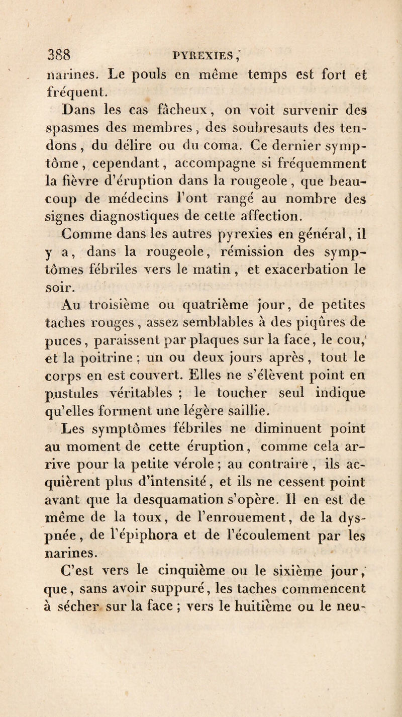 narines. Le pouls en même temps est fort et frequent. Dans les cas fâcheux, on voit survenir des spasmes des membres > des soubresauts des ten¬ dons , du délire ou du coma. Ce dernier symp¬ tôme , cependant, accompagne si fréquemment la fièvre d’éruption dans la rougeole, que beau¬ coup de médecins font rangé au nombre des signes diagnostiques de cette affection. Comme dans les autres pyrexies en général, il y a, dans la rougeole, rémission des symp¬ tômes fébriles vers le matin , et exacerbation le soir. Au troisième ou quatrième jour, de petites taches rouges, assez semblables à des piqûres de puces, paraissent par plaques sur la face, le cou,' et la poitrine ; un ou deux jours après, tout le corps en est couvert. Elles ne s’élèvent point en p.ustules véritables ; le toucher seul indique qu’elles forment une légère saillie. Les symptômes fébriles ne diminuent point au moment de cette éruption, comme cela ar¬ rive pour la petite vérole ; au contraire , ils ac¬ quièrent plus d’intensité, et ils ne cessent point avant que la desquamation s’opère. Il en est de même de la toux, de l’enrouement, de la dys¬ pnée , de l’épiphora et de l’écoulement par les narines. C’est vers le cinquième ou le sixième jour; que, sans avoir suppuré, les taches commencent à sécher sur la face ; vers le huitième ou le neu-
