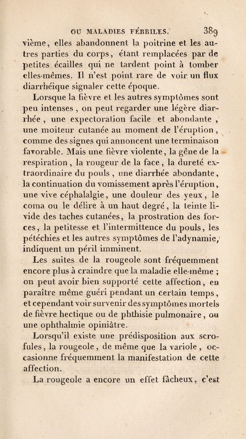 vlème, elles abandonnent la poitrine et les au- très parties du corps, étant remplacées par de petites écaillés qui ne tardent point à tomber elles-mêmes. Il n’est point rare de voir un flux diarrhéique signaler cette époque. Lorsque la fièvre et les autres symptômes sont peu intenses , on peut regarder une légère diar¬ rhée , une expectoration facile et abondante , une moiteur cutanée au moment de l’éruption, comme des signes qui annoncent une terminaison favorable. Mais une lièvre violente, la gêne de la - respiration, la rougeur de la face, la dureté ex¬ traordinaire du pouls , une diarrhée abondante, la continuation du vomissement après l’éruption, une vive céphalalgie, une douleur des yeux, le coma ou le délire à un haut degré, la teinte li¬ vide des taches cutanées , la prostration des for¬ ces, la petitesse et l’intermittence du pouls, les pétéchies et les autres symptômes de l’adynamie; indiquent un péril imminent. Les suites. de la rougeole sont fréquemment encore plus à craindre que la maladie elle-même ; on peut avoir bien supporté cette affection, en paraître même guéri pendant un certain temps, et cependant voir survenir des symptômes mortels de fièvre hectique ou de phthisie pulmonaire, ou une ophthalmie opiniâtre. Lorsqu’il existe une prédisposition aux scro¬ fules , la rougeole , de même que la variole , oc¬ casionne fréquemment la manifestation de cette affection. La rougeole a encore un effet fâcheux, c’est