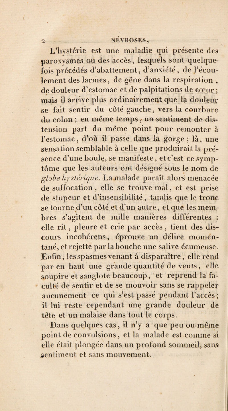 L’hystérie est une maladie qui présente des paroxysmes ou des accès, lesquels sont quelque¬ fois précédés d’abattement, d’anxiété, de l’écou¬ lement des larmes, de gêne dans la respiration , de douleur d’estomac et de palpitations de cœur ; mais il arrive plus ordinairement que la douleur se fait sentir du côté gauche^ vers la courbure du colon ; en même temps , un sentiment de dis¬ tension part du même point pour remonter à l’estomac, d’où il passe dans la gorge ; là, une sensation semblable à celle que produirait la pré¬ sence d’une boule, se manifeste, et c’est ce symp¬ tôme que les auteurs ont désigné sous le nom de globe hf s téri(jue. La malade paraît alors menacée de suffocation, elle se trouve mal, et est prise de stupeur et d’insensibilité, tandis que le tronc se tourne d’un côté et d’un autre, et que les mem¬ bres s’agitent de mille manières différentes ; elle rit, pleure et crie par accès, tient des dis¬ cours incobérens, éprouve un délire momen¬ tané, et rejette par la bouche une salive écumeuse. Enfin, les spasmes venant à disparaître, elle rend par en haut une grande quantité de vents, elle soupire et sanglote beaucoup, et reprend la fa- ^ culté de sentir et de se mouvoir sans se rappeler aucunement ce qui s’est passé pendant l’accès ; il lui reste cependant une grande douleur de tête et un malaise dans tout le corps. Dans quelques cas, il n’y a que peu ou même point de convulsions , et la malade est comme si elle était plongée dans un profond sommeil, sans sentiment et sans mouvement.