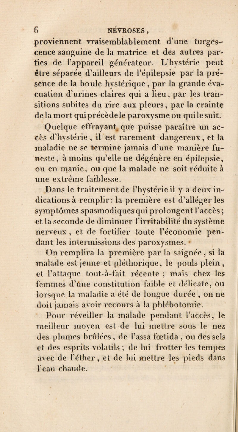 proviennent vraisemblablement d’une turges¬ cence sanguine de la matrice et des autres par¬ ties de l’appareil générateur. L’hystérie peut être séparée d’ailleurs de l’épilepsie par la pré¬ sence de la boule hystérique, par la grande éva¬ cuation d’urines claires qui a lieu, par les tran¬ sitions subites du rire aux pleurs, par la crainte de la mort qui précède le paroxysme ou qui le suit. Quelque effrayant^ qite puisse paraître un ac¬ cès d’hystérie , il est rarement dangereux, et la maladie ne se termine jamais d’une manière fu¬ neste, à moins qu’elle ne dégénère en épilepsie, ou en manie, ou que la malade ne soit réduite à une extrême faiblesse. Dans le traitement de l’hystérie il y a deux in¬ dications à remplir: la première est d’alléger les symptômes spasmodiques qui prolongent l’accès ; et la seconde de diminuer l’irritabilité du système nerveux, et de fortifier toute l’économie pen¬ dant les intermissions des paroxysmes. • On remplira la première par la saignée , si la malade est jeune et pléthorique, le pouls plein , et l’attaque tout à-fait récente ; mais chez les femmes d’ùne constitution faible et délicate, ou lorsque la maladie a été de longue durée , on ne doit jamais avoir recours à la phlébotomie. Pour réveiller la malade pendant l’accès, le meilleur moyen est de lui mettre sous le nez des plumes brûlées, de Tassa fœtida , ou des sels et des esprits volatils ; de lui frotter les tempes avec de Télher, et de lui mettre les pieds dans l’eau chaude.