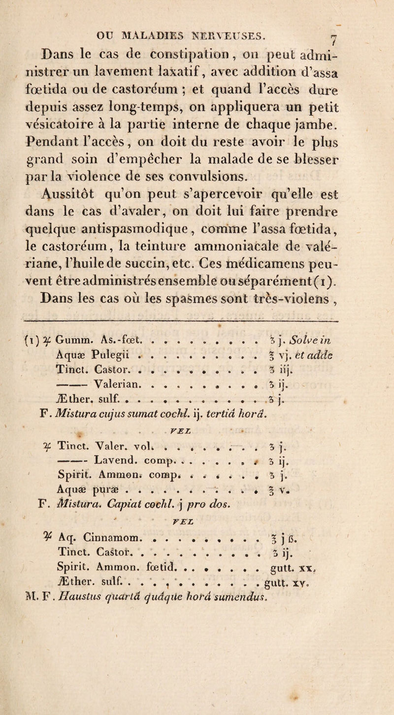 Dans le cas de constipation, on peut admi- , nistrer un lavement laxatif, avec addition d’assa fœtida ou de castorëum ; et quand l’accès dure depuis assez long temps, on appliquera un petit vésicatoire à la partie interne de chaque jambe. Pendant l’accès, on doit du reste avoir le plus grand soin d’empêcher la malade de se blesser par la violence de ses convulsions. Aussitôt qu’on peut s’apercevoir qu’elle est dans le cas d’avaler, on doit lui faire prendre quelque antispasmodique, comme Tassa fœtida, le castore'um, la teinture ammoniacale de valé¬ riane, Thuilede succin,etc. Ces médicamens peu¬ vent être administrés ensemble ou séparément (i). Dans les cas où les spasmes sont très-violens , s-.j:-i- (i) ^ Gumm. As.-fœt.5 j. Solveiti Aquæ Pulegii.%\],ëtadde Tinct. Castor.5 iij. -Valerian.S ij. Æther. suif... .5 j. F. Mistura cujus sumat cochl. ij. tertiâ horâ. VEL 'if Tinct. Valer. voE ..... ; . , 5 j. -Lavend. comp. . . . . . , 3 ij. Spirit. Ammon* comp. 5 j. Aquæ puræ.. * § v. F. Mistura. Capiat cochl. ] pro dos. VEL Aq. Cinnamom... . . . '5 j i3. Tinct. Castor..5 ij. Spirit. Ammon, foetid. ....... giitt. xx. JËther. suif. .gtitt. xv. M. F. Haustus qxiartâ gudqite hofd sumendus.