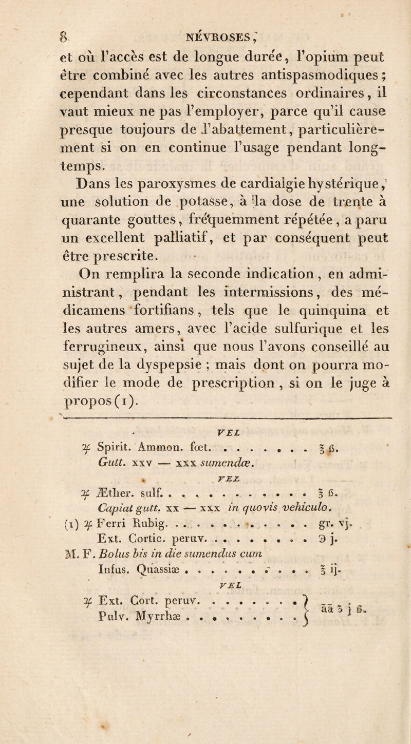 et où Faccès est de longue durée, l’opium peut être combiné avec les autres antispasmodiques ; cependant dans les circonstances ordinaires, il vaut mieux ne pas l’employer, parce qu’il cause presque toujours de rabattement, particulière¬ ment si on en continue l’usage pendant long¬ temps. Dans les paroxysmes de cardialgiehystérique,' une solution de .potasse, à -la dose de trente à quarante gouttes, fréiquemment répétée , a paru un excellent palliatif, et par conséquent peut être prescrite. On remplira la seconde indication, en admi¬ nistrant , pendant les intermissions, des mé- dicamens fortifians, tels que le quinquina et les autres amers, avec l’acide sulfurique et les ferrugineux, ainsi que nous l’avons conseillé au sujet de la dyspepsie ; mais dont on pourra mo¬ difier le mode de prescription , si on le juge à propos (i). VEL Spirit. Ammon. fœt.5 6. Gutt. XXV — XXX sumendœ. * VEZ. Ætlier. suif. ..5 (3. Capiat gutt. XX — xxx in quovis 'nehiculo. (i) Ferri Pvubig... Ext. Cortic. peruv.. • . • 3 j. M. F. Bolus bis in die surnendits cuni Infus. Quassiæ.5 ij. VEL if Ext. Gort. peruv Pulv. Myrrhæ . ââ 5 j 6.