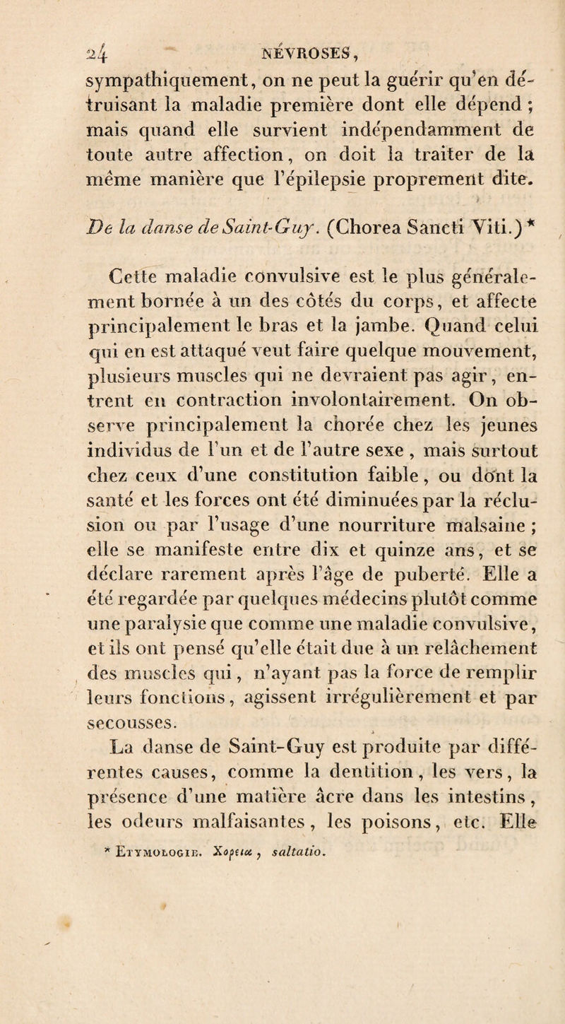 sympathiquement, on ne peut la guérir qu’en dé¬ truisant la maladie première dont elle dépend ; mais quand elle survient indépendamment de toute autre affection, on doit la traiter de la même manière que l’épilepsie proprement dite. De la dame de Saint-Guy. (Chorea Sâncti Yiti.)* Cette maladie convulsive est le plus générale¬ ment bornée à un des côtés du corps, et affecte principalement le bras et la jambe. Quand celui qui en est attaqué veut faire quelque mouvement, plusieurs muscles qui ne devraient pas agir, en¬ trent en contraction involontairement. On ob¬ serve principalement la chorée chez les jeunes individus de l’un et de l’autre sexe , mais surtout chez ceux d’une constitution faible, ou dônt la santé et les forces ont été diminuées par la réclu¬ sion ou par l’usage d’une nourriture malsaine ; elle se manifeste entre dix et quinze ans, et se déclare rarement après l’âge de puberté. Elle a été regardée par quelques médecins plutôt comme une paralysie que comme une maladie convulsive, et ils ont pensé qu’elle était due à un relâchement des muscles qui, n’ayant pas la force de remplir leurs fonctions, agissent irrégulièrement et par secousses. La danse de Saint-Guy est produite par diffé¬ rentes causes, comme la dentition, les vers, la présence d’une matière âcre dans les intestins, les odeurs malfaisantes, les poisons, etc. Elle Etymologik. Xapeicc , saltatio.