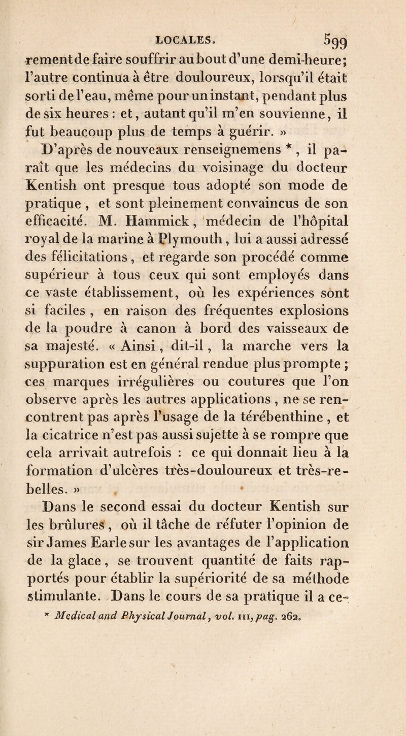 rement de faire souffrir au bout d’une demi-heure; l’autre continila à être douloureux, lorsqu’il était sorti de l’eau, même pour un instant, pendant plus de six heures : et, autant qu’il m’en souvienne, il fut beaucoup plus de temps à guérir. » D’après de nouveaux renseignemens , il pa¬ raît que les médecins du voisinage du docteur Kentish ont presque tous adopté son mode de pratique , et sont pleinement convaincus de son efficacité. M. Hammick, médecin de l’hôpital royal de la marine à Plymouth, lui a aussi adressé des félicitations , et regarde son procédé comme supérieur à tous ceux qui sont employés dans ce vaste établissement, où les expériences sont si faciles , en raison des fréquentes explosions de la poudre a canon à bord des vaisseaux de sa majesté. «Ainsi, dit-il, la marche vers la suppuration est en général rendue plus prompte ; ces marques irrégulières ou covitures que l’on observe après les autres applications , ne se ren¬ contrent pas après l’usage de la térébenthine , et la cicatrice n’est pas aussi sujette à se rompre que cela arrivait autrefois : ce qui donnait lieu à la formation d’ulcères très-douloureux et très-re¬ belles. » Dans le second essai du docteur Kentish sur les brûlures , où il tâche de réfuter l’opinion de sir James Earle sur les avantages de l’application de la glace, se trouvent quantité de faits rap¬ portés pour établir la supériorité de sa méthode stimulante. Dans le cours de sa pratique il a ce- Médical and PhjsicalJ ournal ^ vol. iiij pa§. 262,