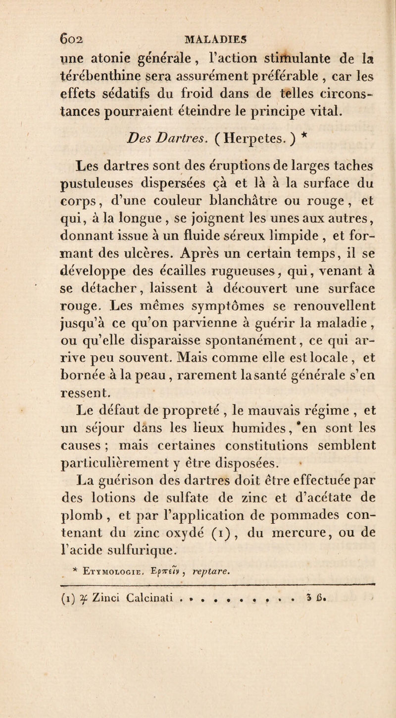 une atonie générale, Faction stimulante de la térébenthine sera assurément préférable , car les effets sédatifs du froid dans de telles circons^ tances pourraient éteindre le principe vital. Des Dartres. (Herpetes. ) ^ Les dartres sont des éruptions de larges taches pustuleuses dispersées ça et là à la surface du corps, d’une couleur blanchâtre ou rouge , et qui, à la longue , se Joignent les unes aux autres, donnant issue à un fluide séreux limpide , et for¬ mant des ulcères. Après un certain temps, il se développe des écailles rugueuses, qui, venant à se détacher, laissent à découvert une surface rouge. Les mêmes symptômes se renouvellent jusqu’à ce qu’on parvienne à guérir la maladie , ou qu’elle disparaisse spontanément, ce qui ar¬ rive peu souvent. Mais comme elle est locale , et bornée à la peau , rarement la santé générale s’en ressent. Le défaut de propreté , le mauvais régime , et un séjour dans les lieux humides, *en sont les causes ; mais certaines constitutions semblent particulièrement y être disposées. La guérison des dartres doit être effectuée par des lotions de sulfate de zinc et d’acétate de plomb , et par l’application de pommades con¬ tenant du zinc oxydé (i) , du mercure, ou de l’acide sulfurique. * Etymologie, EpTreîv, repiare. (i) 'if Zinci Calcinati 5 ù.